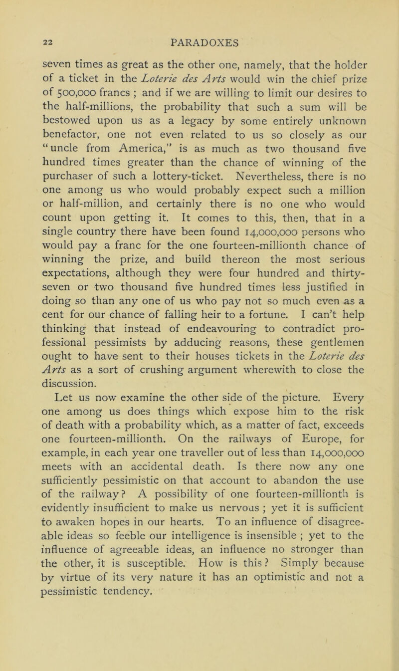 seven times as great as the other one, namely, that the holder of a ticket in the Loterie des Avis would win the chief prize of 500,000 francs ; and if we are willing to limit our desires to the half-millions, the probability that such a sum will be bestowed upon us as a legacy by some entirely unknown benefactor, one not even related to us so closely as our “ uncle from America,” is as much as two thousand five hundred times greater than the chance of winning of the purchaser of such a lottery-ticket. Nevertheless, there is no one among us who would probably expect such a million or half-million, and certainly there is no one who would count upon getting it. It comes to this, then, that in a single country there have been found 14,000,000 persons who would pay a franc for the one fourteen-millionth chance of winning the prize, and build thereon the most serious expectations, although they were four hundred and thirty- seven or two thousand five hundred times less justified in doing so than any one of us who pay not so much even as a cent for our chance of falling heir to a fortune. I can’t help thinking that instead of endeavouring to contradict Pro- fessional pessimists by adducing reasons, these gentlemen ought to have sent to their houses tickets in the Loterie des Arts as a sort of crushing argument wherewith to close the discussion. Let us now examine the other side of the picture. Every one among us does things which expose him to the risk of death with a probability which, as a matter of fact, exceeds one fourteen-millionth. On the railways of Europe, for example, in each year one traveller out of less than 14,000,000 meets with an accidental death. Is there now any one sufficiently pessimistic on that account to abandon the use of the railway? A possibility of one fourteen-millionth is evidently insufficient to make us nervoas ; yet it is sufficient to awaken hopes in our hearts. To an influence of disagree- able ideas so feeble our intelligence is insensible ; yet to the influence of agreeable ideas, an influence no stronger than the other, it is susceptible. How is this ? Simply because by virtue of its very nature it has an optimistic and not a pessimistic tendency.