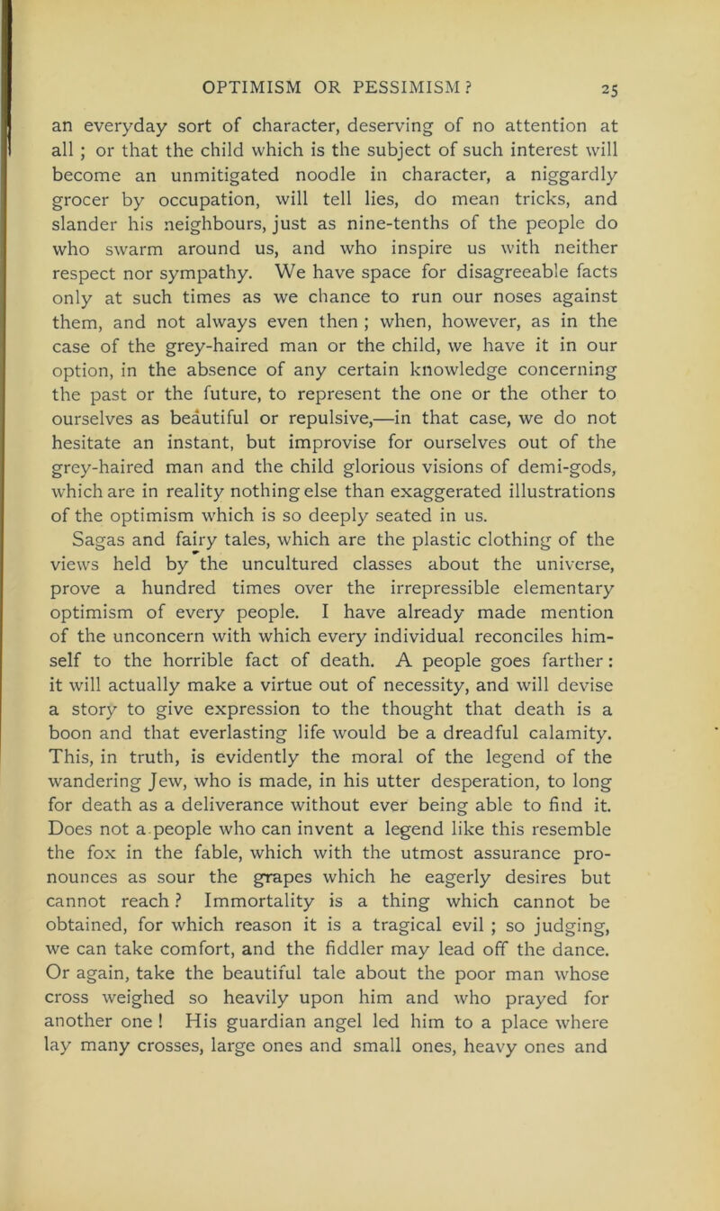 an everyday sort of character, deserving of no attention at all ; or that the child which is the subject of such interest will become an unmitigated noodle in character, a niggardly grocer by occupation, will teil lies, do mean tricks, and slander his neighbours, just as nine-tenths of the people do who swarm around us, and who inspire us with neither respect nor sympathy. We have space for disagreeable facts only at such times as we chance to run our noses against them, and not always even then ; when, however, as in the case of the grey-haired man or the child, we have it in our Option, in the absence of any certain knowledge concerning the past or the future, to represent the one or the other to ourselves as beäutiful or repulsive,—in that case, we do not hesitate an instant, but improvise for ourselves out of the grey-haired man and the child glorious visions of demi-gods, which are in reality nothing eise than exaggerated illustrations of the optimism which is so deeply seated in us. Sagas and fairy tales, which are the plastic clothing of the views held by the uncultured classes about the universe, prove a hundred times over the irrepressible elementary optimism of every people. I have already made mention of the unconcern with which every individual reconciles him- self to the horrible fact of death. A people goes farther: it will actually make a virtue out of necessity, and will devise a story to give expression to the thought that death is a boon and that everlasting life would be a dreadful calamity. This, in truth, is evidently the moral of the legend of the wandering Jew, who is made, in his utter desperation, to long for death as a deliverance without ever being able to find it. Does not a.people who can invent a legend like this resemble the fox in the fable, which with the utmost assurance pro- nounces as sour the grapes which he eagerly desires but cannot reach ? Immortality is a thing which cannot be obtained, for which reason it is a tragical evil ; so judging, we can take comfort, and the fiddler may lead off the dance. Or again, take the beäutiful tale about the poor man whose cross weighed so heavily upon him and who prayed for another one ! His guardian angel led him to a place where lay many crosses, large ones and small ones, heavy ones and