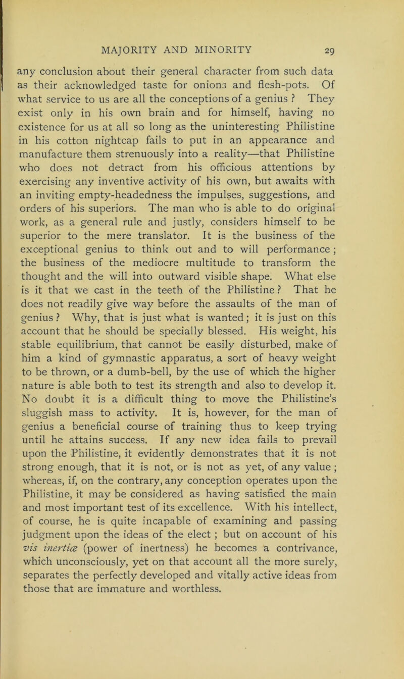 any conclusion about their general character from such data as their acknowledged taste for onions and flesh-pots. Of what Service to us are all the conceptions of a genius ? They exist only in his own brain and for himself, having no existence for us at all so long as the uninteresting Philistine in his cotton nightcap fails to put in an appearance and manufacture them strenuously into a reality—that Philistine who does not detract from his officious attentions by exercising any inventive activity of his own, but awaits with an inviting empty-headedness the impulses, suggestions, and Orders of his superiors. The man who is able to do original work, as a general rule and justly, considers himself to be superior to the mere translator. It is the business of the exceptional genius to think out and to will performance ; the business of the mediocre multitude to transform the thought and the will into outward visible shape. What eise is it that we cast in the teeth of the Philistine ? That he does not readily give way before the assaults of the man of genius ? Why, that is just what is wanted ; it is just on this account that he should be specially blessed. His weight, his stable equilibrium, that cannot be easily disturbed, make of him a kind of gymnastic apparatus, a sort of heavy weight to be thrown, or a dumb-bell, by the use of which the higher nature is able both to test its strength and also to develop it. No doubt it is a difficult thing to move the Philistine’s sluggish mass to activity. It is, however, for the man of genius a beneficial course of training thus to keep trying until he attains success. If any new idea fails to prevail upon the Philistine, it evidently demonstrates that it is not strong enough, that it is not, or is not as yet, of any value ; whereas, if, on the contrary, any conception operates upon the Philistine, it may be considered as having satisfied the main and most important test of its excellence. With his intellect, of course, he is quite incapable of examining and passing judgment upon the ideas of the elect ; but on account of his vis inertice (power of inertness) he becomes a contrivance, which unconsciously, yet on that account all the more surely, separates the perfectly developed and vitally active ideas from those that are immature and worthless.
