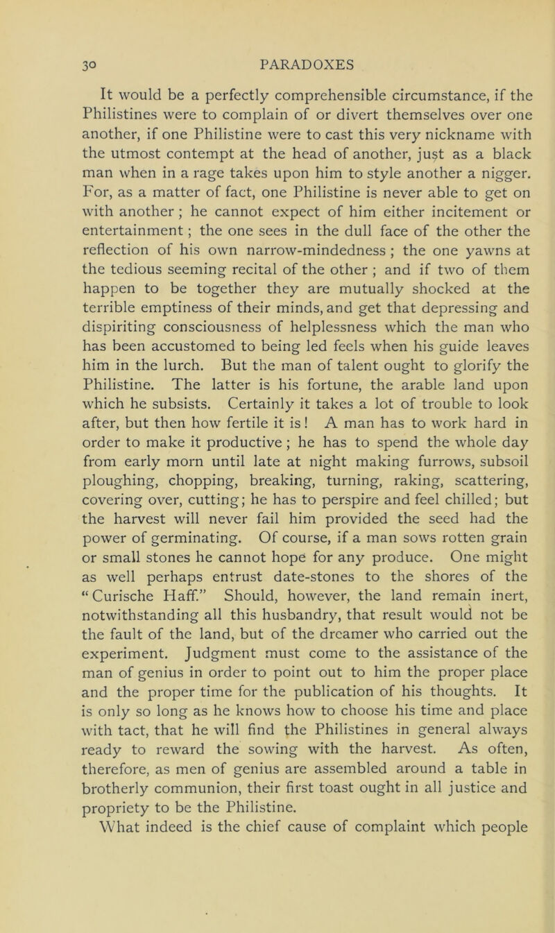 It would be a perfectly comprehensible circumstance, if the Philistines were to complain of or divert themselves over one another, if one Philistine were to cast this very nickname with the utmost contempt at the head of another, just as a black man when in a rage takes upon him to style another a nigger. For, as a matter of fact, one Philistine is never able to get on with another ; he cannot expect of him either incitement or entertainment; the one sees in the dull face of the other the reflection of his own narrow-mindedness ; the one yawns at the tedious seeming recital of the other ; and if two of them happen to be together they are mutually shocked at the terrible emptiness of their minds, and get that depressing and dispiriting consciousness of helplessness which the man who has been accustomed to being led fecls when his guide leaves him in the lurch. But the man of talent ought to glorify the Philistine. The latter is his fortune, the arable land upon which he subsists. Certainly it takes a lot of trouble to look after, but then how fertile it is! A man has to work hard in Order to make it productive ; he has to spend the whole day from early morn until late at night making furrows, subsoil ploughing, chopping, breaking, turning, raking, Scattering, covering over, cutting; he has to perspire and feel chilled; but the harvest will never fail him provided the seed had the power of germinating. Of course, if a man sows rotten grain or small stones he cannot hope for any produce. One might as well perhaps entrüst date-stones to the shores of the “ Curische Haff.” Should, however, the land remain inert, notwithstanding all this husbandry, that result would not be the fault of the land, but of the dreamer who carried out the experiment. Judgnient must come to the assistance of the man of genius in order to point out to him the proper place and the proper time for the publication of his thoughts. It is only so long as he knows how to choose his time and place with tact, that he will find the Philistines in general always ready to re ward the sowing with the harvest. As often, therefore, as men of genius are assembled around a table in brotherly communion, their first toast ought in all justice and propriety to be the Philistine. What indeed is the chief cause of complaint which people