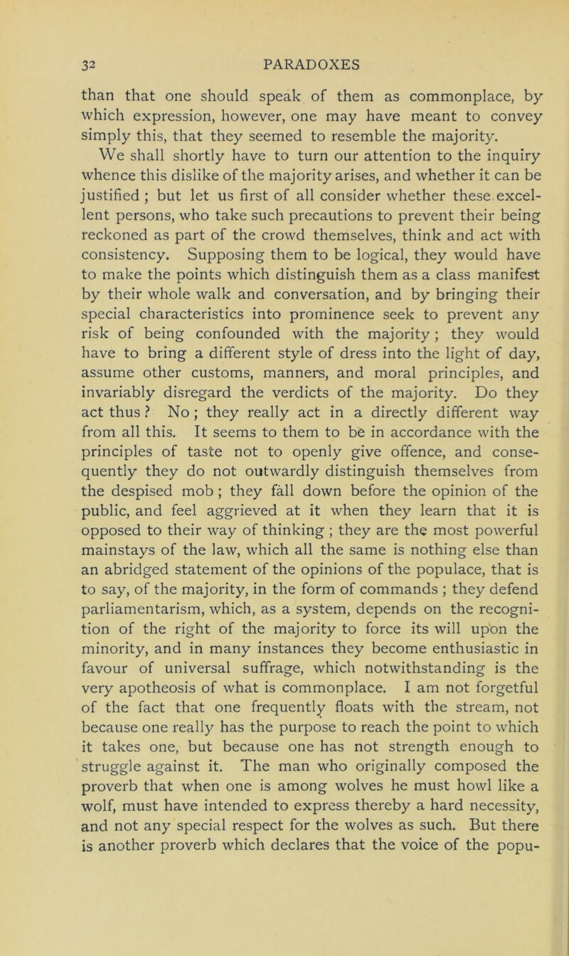 than that one should speak of them as commonplace, by which expression, however, one may have meant to convey simply this, that they seemed to resemble the majority. We shall shortly have to turn our attention to the inquiry whence this dislike of the majority arises, and whether it can be justified ; but let us first of all consider whether these excel- lent persons, who take such precautions to prevent their being reckoned as part of the crowd themselves, think and act with consistency. Supposing them to be logical, they would have to make the points which distinguish them as a dass manifest by their whole walk and conversation, and by bringing their special characteristics into prominence seek to prevent any risk of being confounded with the majority; they would have to bring a different style of dress into the light of day, assume other customs, manners, and moral principles, and invariably disregard the verdicts of the majority. Do they act thus ? No ; they really act in a directly different way from all this. It seems to them to be in accordance with the principles of taste not to openly give offence, and conse- quently they do not outwardly distinguish themselves from the despised mob; they fäll down before the opinion of the public, and feel aggrieved at it when they learn that it is opposed to their way of thinking ; they are the most powerful mainstays of the law, which all the same is nothing eise than an abridged Statement of the opinions of the populace, that is to say, of the majority, in the form of commands ; they defend parliamentarism, which, as a System, depends on the recogni- tion of the right of the majority to force its will upon the minority, and in many instances they become enthusiastic in favour of universal suffrage, which notwithstanding is the very apotheosis of what is commonplace. I am not forgetful of the fact that one frequently floats with the stream, not because one really has the purpose to reach the point to which it takes one, but because one has not strength enough to struggle against it. The man who originally composed the proverb that when one is among wolves he must howl like a wolf, must have intended to express thereby a hard necessity, and not any special respect for the wolves as such. But there is another proverb which declares that the voice of the popu-