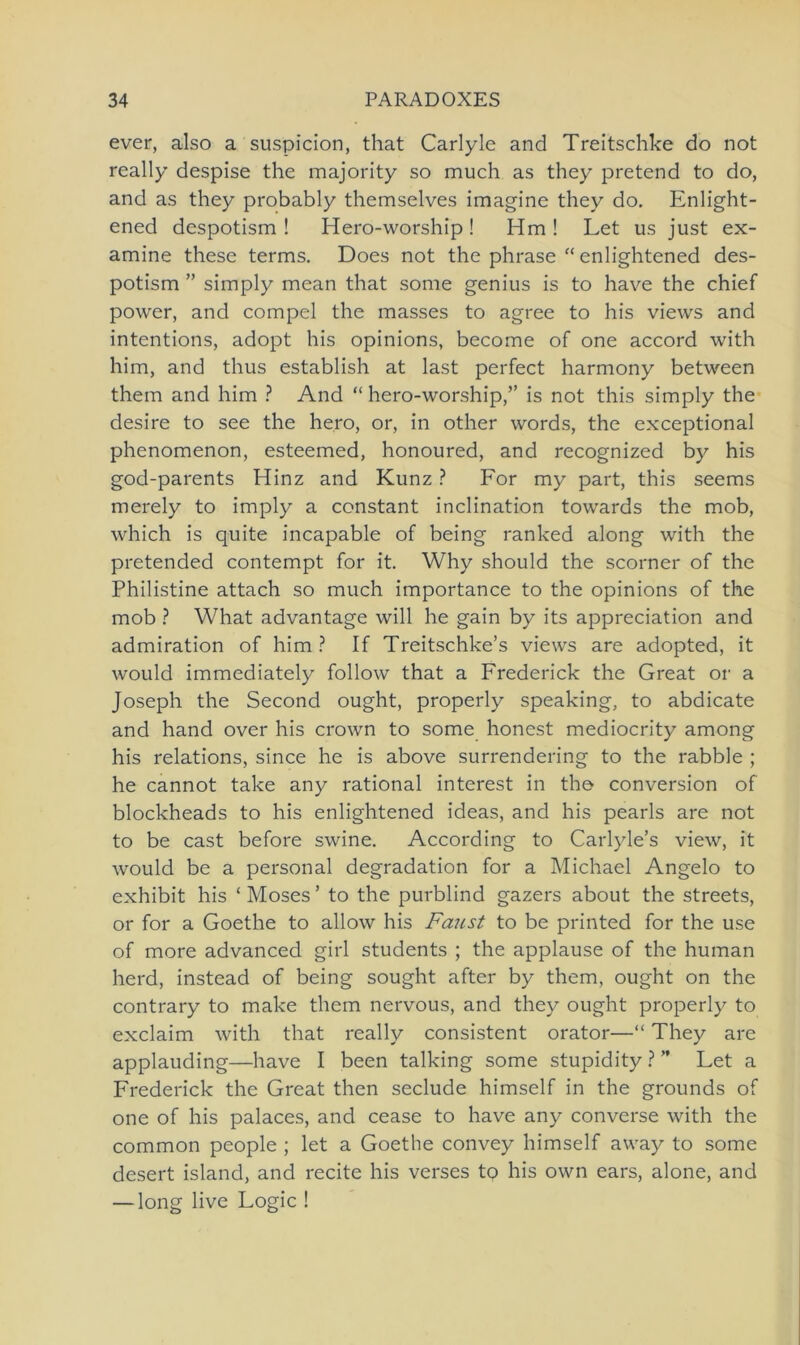 ever, also a suspicion, that Carlyle and Treitschke do not really despise the majority so much as they pretend to do, and as they probably themselves imagine they do. Enlight- ened despotism ! Hero-worship! Hm! Let us just ex- amine these terms. Does not the phrase “ enlightened des- potism ” simply mean that some genius is to have the chief power, and compel the masses to agree to his views and intentions, adopt his opinions, become of one accord with him, and thus establish at last perfect harmony between them and him ? And “hero-worship,” is not this simply the desire to see the hero, or, in other words, the exceptional phenomenon, esteemed, honoured, and recognized by his god-parents Hinz and Kunz ? For my part, this seems merely to imply a constant inclination towards the mob, which is quite incapable of being ranked along with the pretended contempt for it. Why should the scorner of the Philistine attach so much importance to the opinions of the mob ? What advantage will he gain by its appreciation and admiration of him ? If Treitschke’s views are adopted, it would immediately follow that a Frederick the Great or a Joseph the Second ought, properly speaking, to abdicate and hand over his crown to some honest mediocrity among his relations, since he is above surrendering to the rabble ; he cannot take any rational interest in the conversion of blockheads to his enlightened ideas, and his pearls are not to be cast before swine. According to Carlyle’s view, it would be a personal degradation for a Michael Angelo to exhibit his ‘ Moses ’ to the purblind gazers about the streets, or for a Goethe to allow his Faust to be printed for the use of more advanced girl students ; the applause of the human herd, instead of being sought after by them, ought on the contrary to make them nervous, and they ought properly to exclaim with that really consistent orator—“ They are applauding—have I been talking some stupidity ? ” Fet a Frederick the Great then seclude himself in the grounds of one of his palaces, and cease to have any converse with the common people ; let a Goethe convey himself away to some desert island, and recite his verses to his own ears, alone, and — long live Fogic !