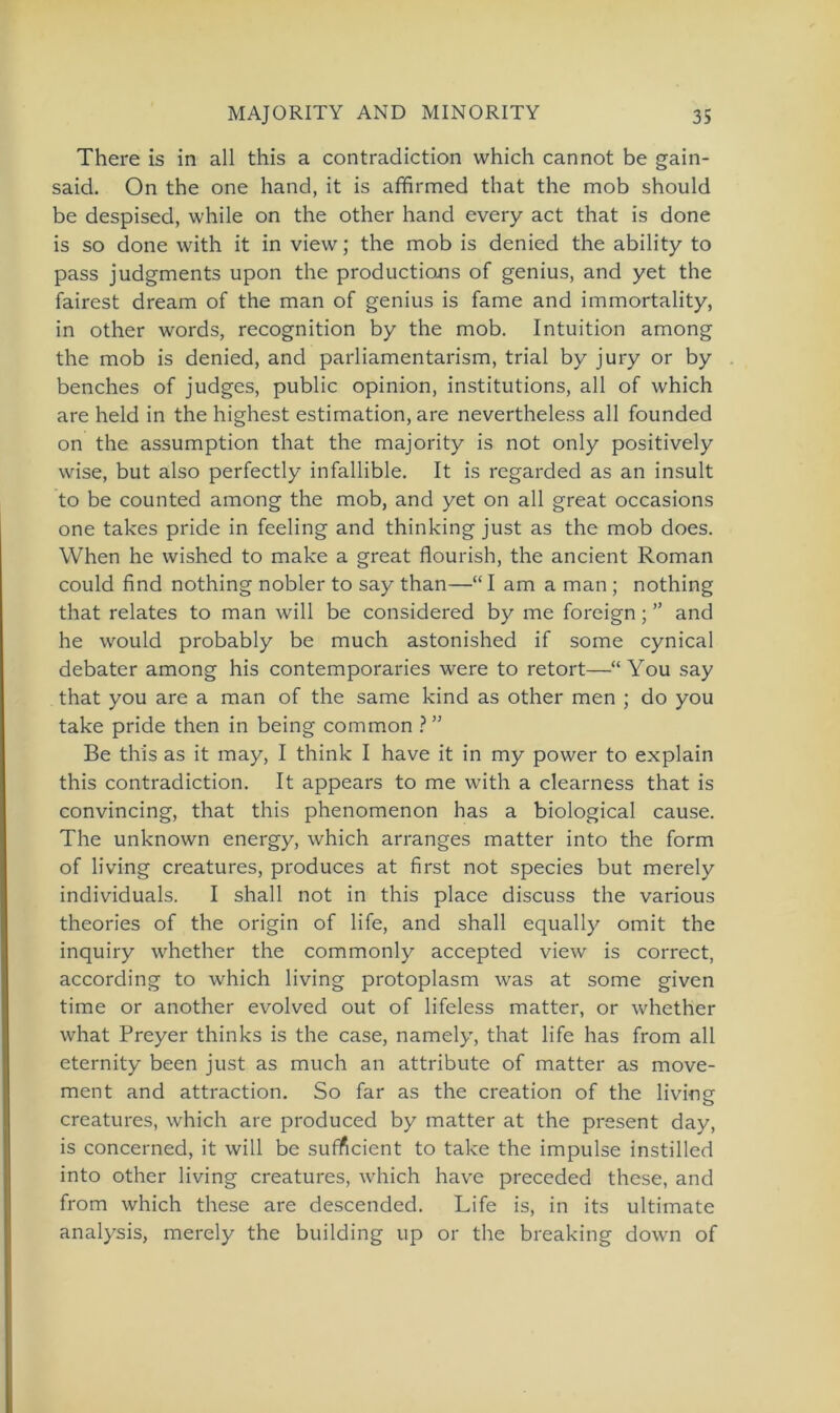 There is in all this a contradiction which cannot be gain- said. On the one hand, it is affirmed that the mob should be despised, while on the other hand every act that is done is so done with it in view; the mob is denied the ability to pass judgments upon the productions of genius, and yet the fairest dream of the man of genius is fame and immortality, in other words, recognition by the mob. Intuition among the mob is denied, and parliamentarism, trial by jury or by benches of judges, public opinion, institutions, all of which are held in the highest estimation, are nevertheless all founded on the assumption that the majority is not only positively wise, but also perfectly infallible. It is regarded as an insult to be counted among the mob, and yet on all great occasions one takes pride in feeling and thinking just as the mob does. When he wished to make a great flourish, the ancient Roman could find nothing nobler to say than—“ I am a man ; nothing that relates to man will be considered by me foreign; ” and he would probably be much astonished if some cynical debater among his contemporaries were to retort—“ You say that you are a man of the same kind as other men ; do you take pride then in being common ? ” Be this as it may, I think I have it in my power to explain this contradiction. It appears to me with a clearness that is convincing, that this phenomenon has a biological cause. The unknown energy, which arranges matter into the form of living creatures, produces at first not species but merely individuals. I shall not in this place discuss the various theories of the origin of life, and shall equally omit the inquiry whether the commonly accepted view is correct, according to which living protoplasm was at some given time or another evolved out of lifeless matter, or whether what Preyer thinks is the case, namely, that life has from all eternity been just as much an attribute of matter as move- ment and attraction. So far as the creation of the living creatures, which are produced by matter at the present day, is concerned, it will be sufficient to take the impulse instilled into other living creatures, which have preceded these, and from which these are descended. Life is, in its ultimate analysis, merely the building up or the breaking down of