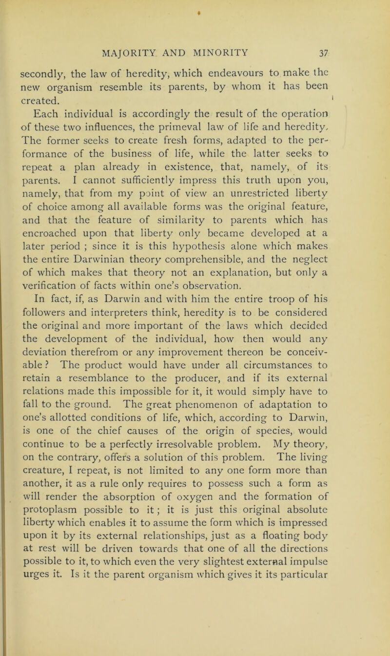 secondly, the law of heredity, which endeavours to make thc new organism resemble its parents, by whom it has been created. Each individual is accordingly the result of the Operation of these two influences, the primeval law of life and heredity, The former seeks to create fresh forms, adapted to the per- formance of the business of life, while the latter seeks to repeat a plan already in existence, that, namely, of its parents. I cannot sufficiently impress this truth upon you, namely, that from my point of view an unrestricted liberty of choice among all available forms was the original feature, and that the feature of similarity to parents which has encroached upon that liberty only became developed at a later period ; since it is this hypothesis alone which makes the entire Darwinian theory comprehensible, and the neglect of which makes that theory not an explanation, but only a verification of facts within one’s observation. In fact, if, as Darwin and with him the entire troop of his followers and interpreters think, heredity is to be considered the original and more important of the laws which decided the development of the individual, how then would any deviation therefrom or any improvement thereon be conceiv- able ? The product would have under all circumstances to retain a resemblance to the producer, and if its external relations made this impossible for it, it would simply have to fall to the ground. The great phenomenon of adaptation to one’s allotted conditions of life, which, according to Darwin, is one of the chief causes of the origin of species, would continue to be a perfectly irresolvable problem. My theory, on the contrary, offers a solution of this problem. The living creature, I repeat, is not limited to any one form more than another, it as a rule only requires to possess such a form as will render the absorption of oxygen and the formation of protoplasm possible to it; it is just this original absolute liberty which enables it to assume the form which is impressed upon it by its external relationships, just as a floating body at rest will be driven towards that one of all the directions possible to it, to which even the very slightest external impulse urges it. Is it the parent organism which gives it its particular