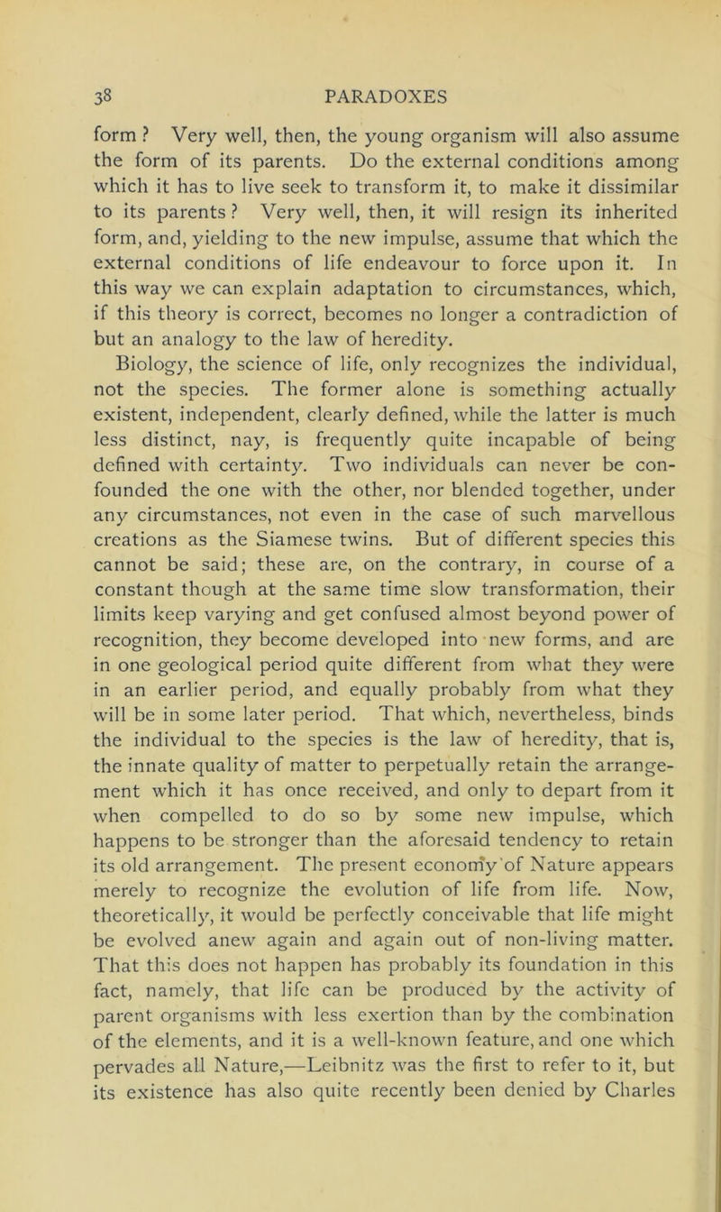 form ? Very well, then, the young organism will also assume the form of its parents. Do the external conditions among which it has to live seek to transform it, to make it dissimilar to its parents ? Very well, then, it will resign its inherited form, and, yielding to the new impulse, assume that which the external conditions of life endeavour to force upon it. In this way we can explain adaptation to circumstances, which, if this theory is correct, becomes no longer a contradiction of but an analogy to the law of heredity. Biology, the Science of life, only recognizes the individual, not the species. The former alone is something actually existent, independent, clearly defined, while the latter is much less distinct, nay, is frequently quite incapable of being defined with certainty. Two individuals can never be con- founded the one with the other, nor blended together, under any circumstances, not even in the case of such marvellous creations as the Siamese twins. But of different species this cannot be said; these are, on the contrary, in course of a constant though at the same time slow transformation, their limits keep varying and get confused almost beyond power of recognition, they become developed into new forms, and are in one geological period quite different from what they were in an earlier period, and equally probably from what they will be in some later period. That which, nevertheless, binds the individual to the species is the law of heredity, that is, the innate quality of matter to perpetually retain the arrange- ment which it has once received, and only to depart from it when compelled to do so by some new impulse, which happens to be stronger than the aforesaid tendency to retain its old arrangement. The present economy 'of Nature appears merely to recognize the evolution of life from life. Now, theoretically, it would be perfcctly conceivable that life might be evolved anew again and again out of non-living matter. That this does not happen has probably its foundation in this fact, namely, that life can be produced by the activity of parent organisms with less exertion than by the combination of the elements, and it is a well-known feature, and one which pervades all Nature,—Leibnitz was the first to refer to it, but its existence has also quite recently been denied by Charles