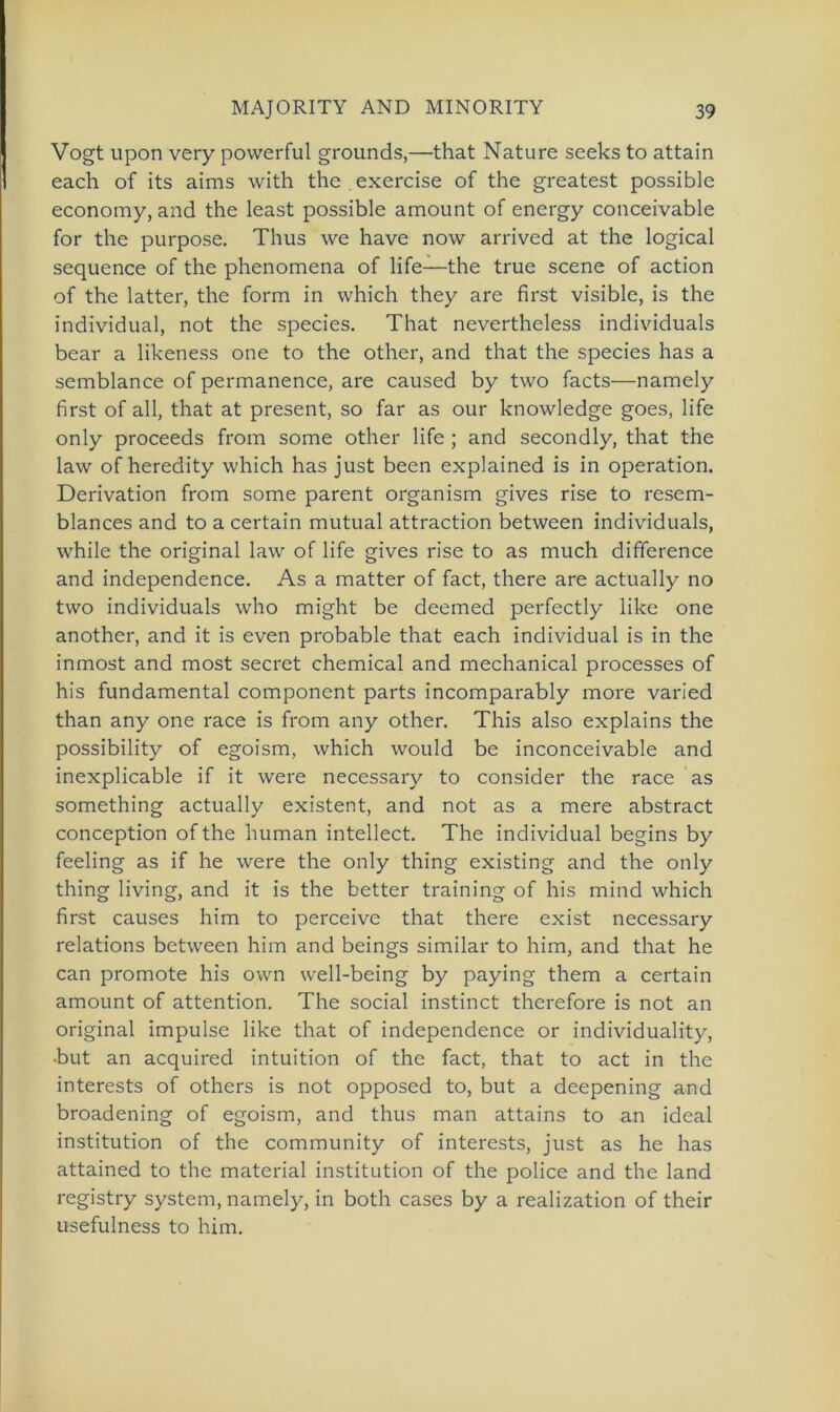 Vogt upon very povverful grounds,—that Nature seeks to attain each of its aims with the . exercise of the greatest possible economy, and the least possible amount of energy conceivable for the purpose. Thus we have now arrived at the logical sequence of the phenomena of life—the true scene of action of the latter, the form in which they are first visible, is the individual, not the species. That nevertheless individuals bear a likeness one to the other, and that the species has a semblance of permanence, are caused by two facts—namely first of all, that at present, so far as our knowledge goes, life only proceeds from some other life ; and secondly, that the law of heredity which has just been explained is in Operation. Derivation from some parent organism gives rise to resem- blances and to a certain mutual attraction between individuals, while the original law of life gives rise to as much difference and independence. As a matter of fact, there are actually no two individuals who might be deemed perfectly like one another, and it is even probable that each individual is in the inmost and most secret Chemical and mechanical processes of his fundamental component parts incomparably more varied than any one race is from any other. This also explains the possibility of egoism, which would be inconceivable and inexplicable if it were necessary to consider the race as something actually existent, and not as a mere abstract conception of the human intellect. The individual begins by feeling as if he were the only thing existing and the only thing living, and it is the better training of his mind which first causes him to perceive that there exist necessary relations between him and beings similar to him, and that he can promote his own well-being by paying them a certain amount of attention. The social instinct therefore is not an original impulse like that of independence or individuality, •but an acquired intuition of the fact, that to act in the interests of others is not opposed to, but a deepening and broadening of egoism, and thus man attains to an ideal institution of the Community of interests, just as he has attained to the material institution of the police and the land registry System, namely, in both cases by a realization of their usefulness to him.