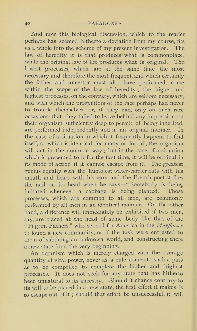 And now this biological discussion, which to the reader perhaps has seemed hitherto a deviation from my course, fits as a whole into the scheine of my present investigation. The law of heredity it is that produces what is commonplace, while the original law of life produces what is original. The lowest processes, which are at the same time the most necessary and therefore the most frequent, and which certainly the father and ancestor must also have performed, come within the scope of the law of heredity ; the higher and highest processes, on the contrary, which are seldom necessary, and with which the progenitors of the race perhaps had never to trouble themselves, or, if they had, only on such rare occasions that they failed to leave behind any Impression on their organism sufficiently deep to permit of being inherited, are performed independently and in an original manncr. In the case of a Situation in which it frequently happens to find itself, or which is identical for many or for all, the organism will act in the common way; but in the case of a Situation which is presented to it for the first time, it will be original in its mode of action if it cannot escape from it. The greatest genius equally with the humblest water-carrier eats with his inouth and hears with his ears. and the French poet strikes the nail on its head when he says—“ Somebody is being imitated whenever a cabbage is being planted.” Those processes, which are common to all men, are commonly performed by all men in an identical manner. On the other hand, a difference will immediately be exhibited if two men, say, are placed at the head of some body like that of the Pilgrim Fathers,” who set sail for America in the Mayflower t> found a new community, or if the task were entrusted to them of subduing an unknown world, and constructing there a new state from the very bcginning. An organism which is merely charged with the average quantity of vital power, never as a rule comes to such a pass as to be compelled to complete the higher and highest processes. It does not seek for any state that has hitherto been unnatural to its ancestry. Should it chance contrary to its will to be placed in a new state, the first effort it makes is to escape out of it ; should that effort be unsuccessful, it will