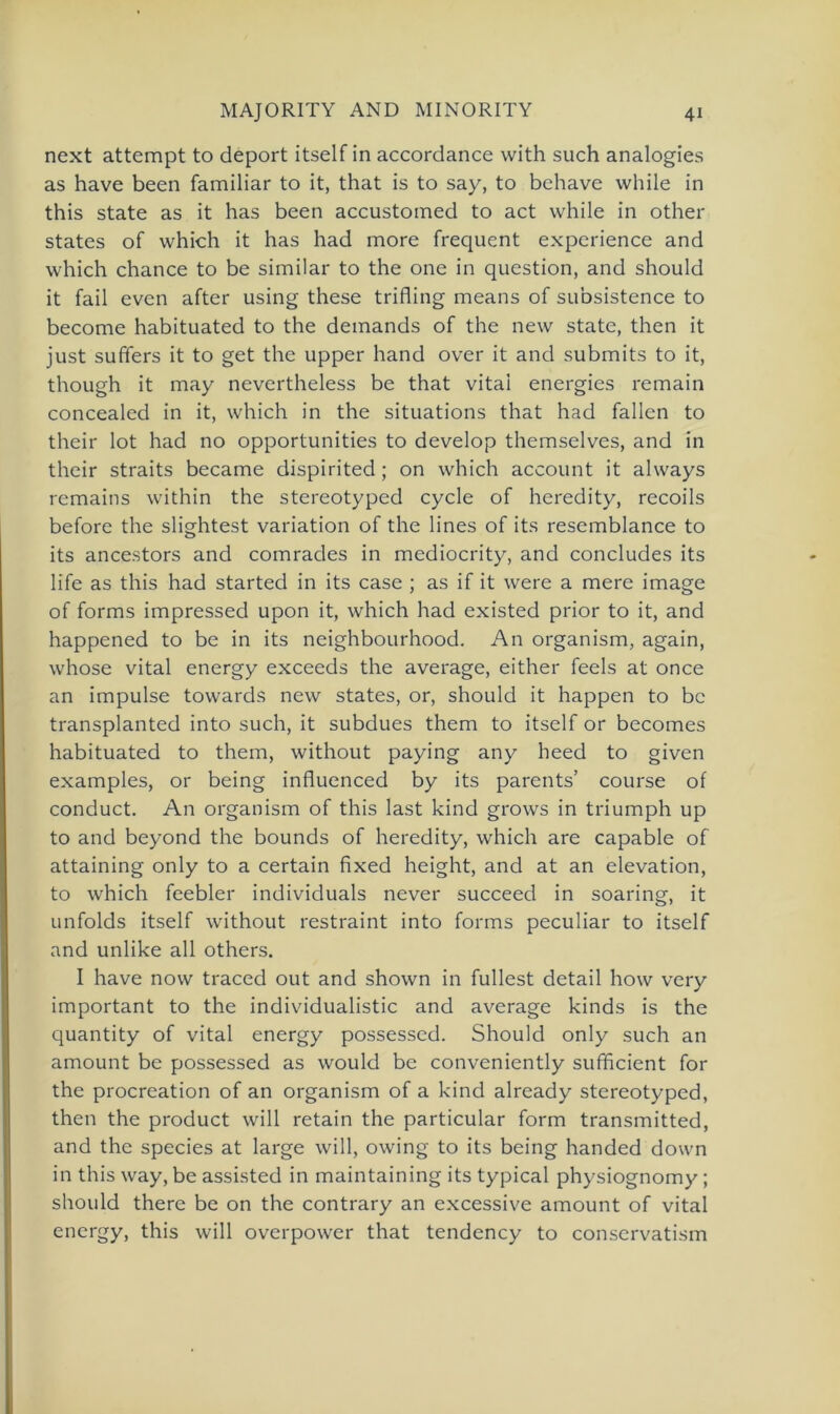 next attempt to deport itself in accordance with such analogies as have been familiär to it, that is to say, to behave while in this state as it has been accustomed to act while in other States of which it has had more frequent experience and which chance to be similar to the one in question, and should it fail even after using these trifling means of subsistence to become habituated to the demands of the new state, then it just sufifers it to get the upper hand over it and submits to it, though it may nevertheless be that vital energies remain concealed in it, which in the situations that had fallen to their lot had no opportunities to develop themselves, and in their straits became dispirited ; on which account it always remains within the stereotyped cycle of heredity, recoils before the slightest Variation of the lines of its resemblance to its ancestors and comrades in mediocrity, and concludes its life as this had started in its case ; as if it were a mere image of forms impressed upon it, which had existed prior to it, and happened to be in its neighbourhood. An organism, again, whose vital energy exceeds the average, either feels at once an impulse towards new States, or, should it happen to bc transplanted into such, it subdues them to itself or becomes habituated to them, without paying any heed to given examples, or being influenced by its parents’ course of conduct. An organism of this last kind grows in triumph up to and beyond the bounds of heredity, which are capable of attaining only to a certain fixed height, and at an elevation, to which feebler individuals never succeed in soaring, it unfolds itself without restraint into forms peculiar to itself and unlike all others. I have now traced out and shown in füllest detail how very important to the individualistic and average kinds is the quantity of vital energy possessed. Should only such an amount be possessed as would be conveniently sufficient for the procreation of an organism of a kind already stereotyped, then the product will retain the particular form transmitted, and the species at large will, owing to its being handed down in this way, be assisted in maintaining its typical physiognomy; should there be on the contrary an excessive amount of vital energy, this will overpower that tendency to conservatism