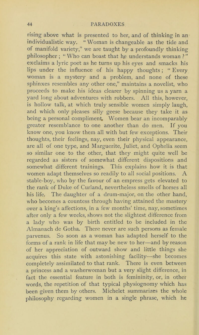 rising above what is presented to her, and of thinking in an individualistic way. “ Woman is changeable as the tide and of manifold variety,” we are taught by a profoundly thinking philosopher ; “ Who can boast that h.e understands woman ? ” exclaims a lyric poet as he turns up his eyes and smacks his lips under the influence of his happy thoughts; “ Every woman is a mystery and a problem, and none of these sphinxes resembles any other one,” maintains a novelist, who proceeds to make his ideas clearer by spinning us a yarn a yard long about adventures with robbers. All this, however, is hollow talk, at which truly sensible women simply laugh, and which only pleases silly geese because they take it as being a personal compliment. Women bear an incomparably greater resemblance to one another than do men. If you know one, you know them all with but few exceptions. Their thoughts, their feelings, nay, even their physical appearance, are all of one type, and Marguerite, Juliet, and Ophelia seem so similar one to the other, that they might quite well be regarded as sisters of somewhat different dispositions and somewhat different trainings. This explains how it is that women adapt themselves so readily to all social positions. A stable-boy, who by the favour of an empress gets elevated to the rank of Duke of Curland, nevertheless smells of horses all his life. The daughter of a drum-major, on the other hand, who becomes a countess through having attained the mastery over a king’s affections, in a few months’ time, nay, sometimcs after only a few weeks, shows not the slightest difiference from a lady who was by birth entitled to be included in the Almanach de Gotha. There never are such persons as fernale parvenus. So soon as a woman has adapted herseif to the forms of a rank in life that mav be new to her—and by reason of her appreciation of outward show and little things she acquires this state with astonishing facility—she becomes completely assimilated to that rank. There is even between a princess and a washerwoman but a very slight difference, in fact the essential feature in both is femininity, or, in other words, the repetition of that typical physiognomy which has been given them by others. Michelet summarizes the whole philosophy regarding women in a single phrase, which he