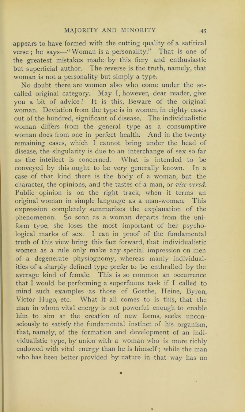 appears to have formed with the cutting quality of a satirical verse ; he says—“ Woman is a personality.” That is one of the greatest mistakes made by this fiery and enthusiastic but superficial author. The reverse is the truth, namely, that woman is not a personality but simply a type. No doubt there are women also who come under the so- called original category. May I, however, dear reader, give you a bit of advice ? It is this, Beware of the original woman. Deviation from the type is in women, in eighty cases out of the hundred, significant of disease. The individualistic woman differs from the general type as a consumptive woman does from one in perfect health. And in the twenty remaining cases, which I cannot bring under the head of disease, the singularity is due to an interchange of sex so far as the inteilect is concerned. What is intended to be conveyed by this ought to be very generally known. In a case of that kind there is the body of a woman, but the character, the opinions, and the tastes of a man, or vice versa. Public opinion is on the right track, when it terms an original woman in simple language as a man-woman. This expression completely summarizes the explanation of the phenomenon. So soon as a woman departs from the uni- form type, she loses the most important of her psycho- logical marks of sex. I can in proof of the fundamental truth of this view bring this fact forward, that individualistic women as a rule only make any special impression on men of a degenerate physiognomy, whereas manly individual- ities of a sharply defined type prefer to be enthralled by the average kind of female. This is so common an occurrence that I would be performing a superfluous task if I called to mind such examples as those of Goethe, Heine, Byron, Victor Hugo, etc. What it all comes to is this, that the man in whom vital energy is not powerful enough to enable him to aim at the creation of new forms, seeks uncon- sciously to satisfy the fundamental instinct of his organism, that, namely, of the formation and development of an indi- vidualistic type, by union with a woman who is more richly endowed with vital energy than he is himself; while the man who has been better provided by nature in that way has no