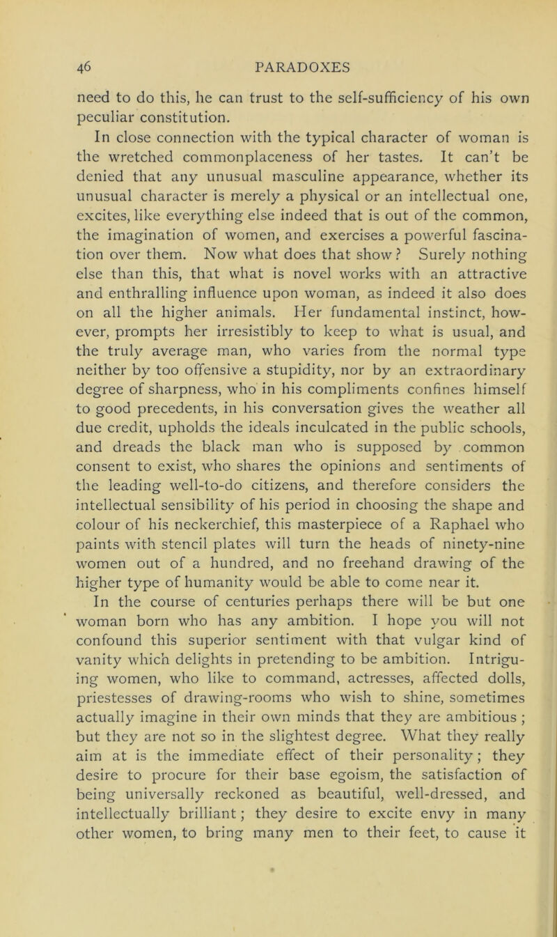 need to do this, he can trust to the self-sufficiency of his own peculiar Constitution. In close connection with the typical character of woman is the wretched commonplaceness of her tastes. It can’t be denied that any unusual masculine appearance, whether its unusual character is merely a physical or an intellectual one, excites, like everything eise indeed that is out of the common, the imagination of women, and exercises a powerful fascina- tion over thern. Now what does that show ? Surely nothing eise than this, that what is novel works with an attractive and enthralling influence upon woman, as indeed it also does on all the higher animals. Her fundamental instinct, how- ever, prompts her irresistibly to keep to what is usual, and the truly average man, who varies from the normal type neither by too offensive a stupidity, nor by an extraordinary degree of sharpness, who in his compliments confines himself to good precedents, in his conversation gives the weather all due credit, upholds the ideals inculcated in the public schools, and dreads the black man who is supposed by common consent to exist, who shares the opinions and sentiments of the leading well-to-do citizens, and therefore considers the intellectual sensibility of his period in choosing the shape and colour of his neckerchief, this masterpiece of a Raphael who paints with stencil plates will turn the heads of ninety-nine women out of a hundred, and no freehand drawing of the higher type of humanity would be able to come near it. In the course of centuries perhaps there will be but one woman born who has any ambition. I hope vou will not confound this superior sentiment with that vulgär kind of vanity which delights in pretending to be ambition. Intrigu- ing women, who like to command, actresses, affected dolls, priestesses of drawing-rooms who wish to shine, sometimes actually imagine in their own minds that they are ambitious ; but they are not so in the slightest degree. What they really aim at is the immediate effect of their personality; they desire to procure for their base egoism, the satisfaction of being universally reckoned as beautiful, well-dressed, and intellectually brilliant; they desire to excite envy in many other women, to bring many men to their feet, to cause it