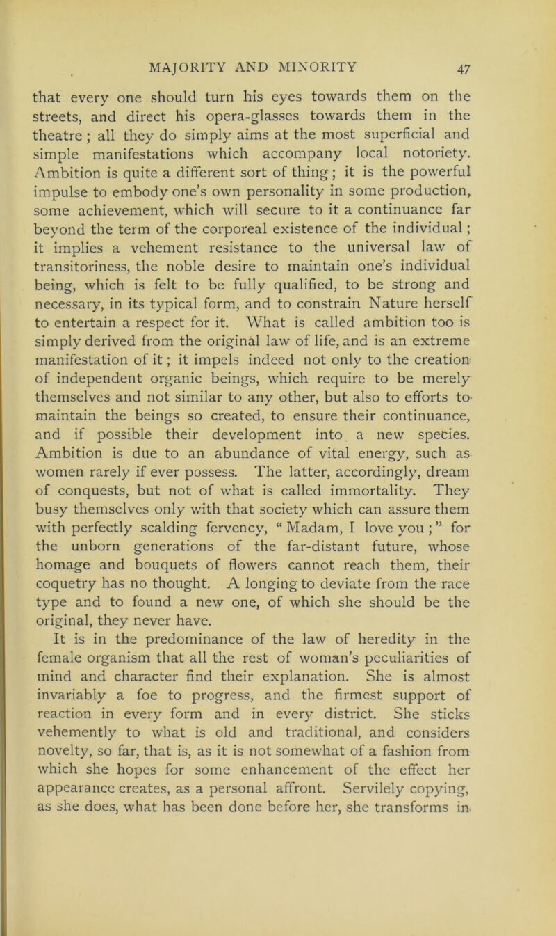 that every one should turn his eyes towards them on the streets, and direct his opera-glasses towards them in the theatre ; all they do simply aims at the most superficial and simple manifestations which accompany local notoriety. Ambition is quite a different sort of thing; it is the povverful impulse to embody one’s own personality in some production, some achievement, which will secure to it a continuance far beyond the term of the corporeal existence of the individual; it implies a vehement resistance to the universal law of transitoriness, the noble desire to maintain one’s individual being, which is feit to be fully qualified, to be strong and necessary, in its typical form, and to constrain Nature herseif to entertain a respect for it. What is called ambition too is simply derived from the original law of life, and is an extreme manifestation of it; it impels indeed not only to the creation of independent organic beings, which require to be merely themselves and not similar to any other, but also to efforts to maintain the beings so created, to ensure their continuance, and if possible their development into a new species. Ambition is due to an abundance of vital energy, such as women rarely if ever possess. The latter, accordingly, dream of conquests, but not of what is called immortality. They busy themselves only with that society which can assure them with perfectly sealding fervency, “ Madam, I love you ; ” for the unborn generations of the far-distant future, whose homage and bouquets of flowers cannot reach them, their coquetry has no thought. A longingto deviate from the race type and to found a new one, of which she should be the original, they never have. It is in the predominance of the law of heredity in the female organism that all the rest of woman’s peculiarities of mind and character find their explanation. She is almost invariably a foe to progress, and the firmest support of reaction in every form and in every district. She sticks vehemently to what is old and traditional, and considers novelty, so far, that is, as it is not somewhat of a fashion from which she hopes for some enhancement of the effect her appearance creates, as a personal affront. Servilely copying, as she does, what has been done before her, she transforms in