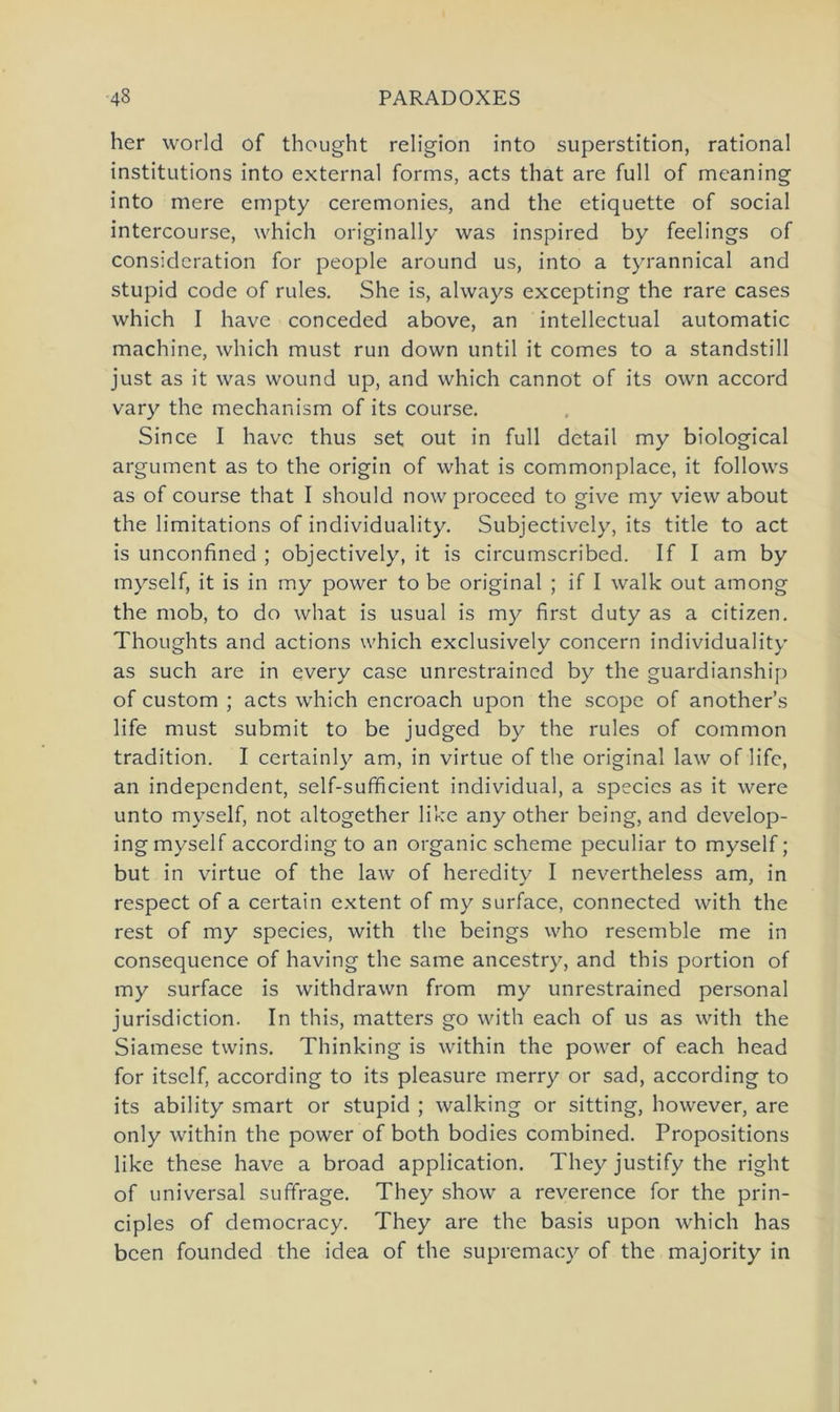 her world of thought religion into Superstition, rational institutions into external forms, acts that are full of meaning into mere empty ceremonies, and the etiquette of social intercourse, which originally was inspired by feelings of consideration for people around us, into a tyrannical and stupid code of rules. She is, always excepting the rare cases which I have conceded above, an intellectual automatic machine, which must run down until it comes to a standstill just as it was wound up, and which cannot of its own accord vary the mechanism of its course. Since I have thus set out in full detail my biological argument as to the origin of what is commonplace, it follows as of course that I should now proceed to give my view about the limitations of individuality. Subjectivcly, its title to act is unconfined ; objectively, it is circumscribed. If I am by myself, it is in my power to be original ; if I walk out among the mob, to do what is usual is my first duty as a Citizen. Thoughts and actions which exclusively concern individuality as such are in every case unrestrained by the guardianship of custom ; acts which encroach upon the scope of another’s life must submit to be judged by the rules of common tradition. I certainly am, in virtue of the original law of life, an independent, self-sufficient individual, a species as it were unto myself, not altogether like any other being, and develop- ing myself according to an organic scheme peculiar to myself; but in virtue of the law of heredity I nevertheless am, in respect of a certain extent of my surface, connected with the rest of my species, with the beings who resemble me in consequence of having the same ancestry, and this portion of my surface is withdrawn from my unrestrained personal jurisdiction. In this, matters go with each of us as with the Siamese twins. Thinking is within the power of each head for itself, according to its pleasure merry or sad, according to its ability smart or stupid ; walking or sitting, however, are only within the power of both bodies combined. Propositions like these have a broad application. They justify the right of universal suffrage. They show a reverence for the prin- ciples of democracy. They are the basis upon which has bcen founded the idea of the supremacy of the majority in