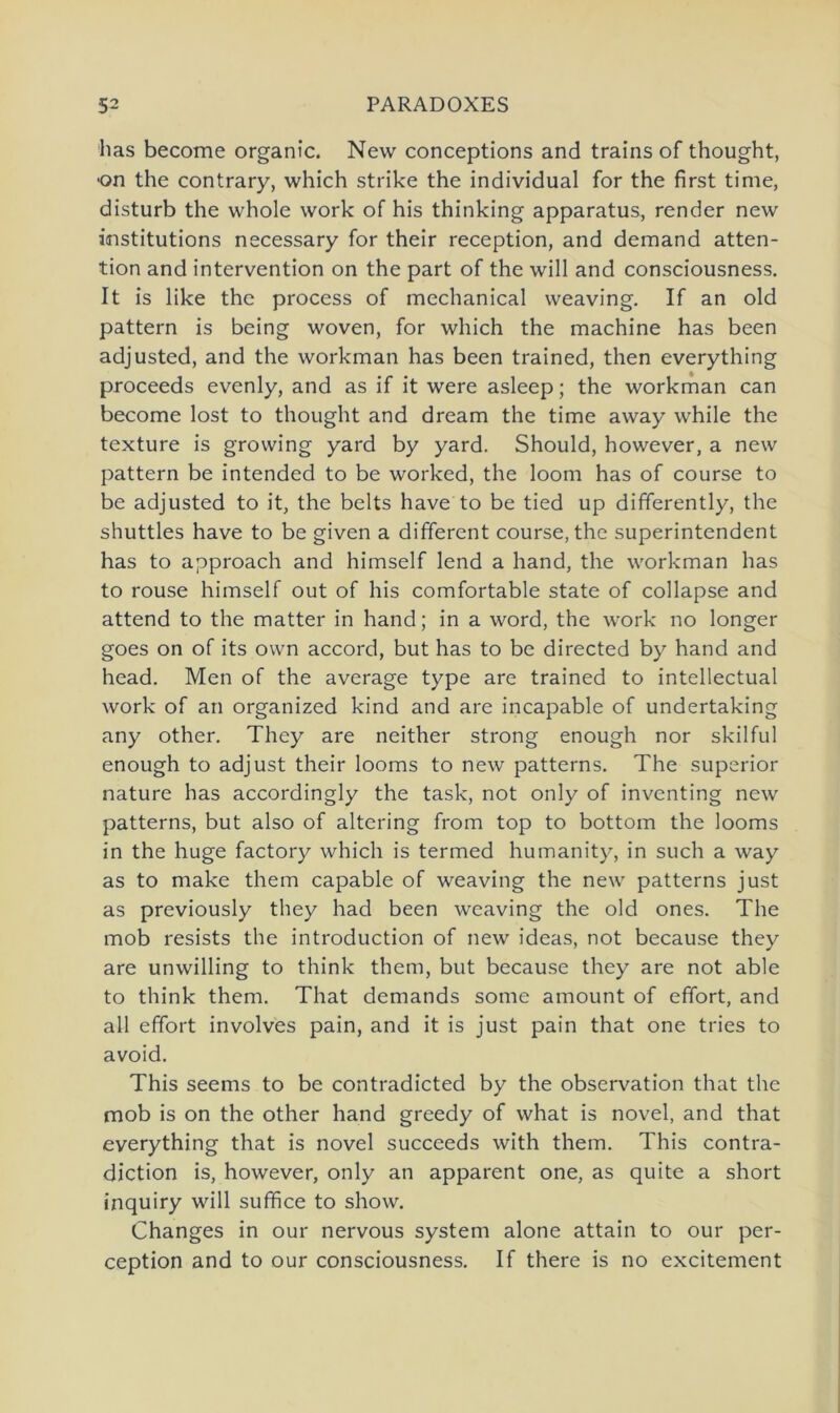 has become organic. New conceptions and trains of thought, on the contrary, which strike the individual for the first time, disturb the whole work of his thinking apparatus, render new institutions necessary for their reception, and demand atten- tion and intervention on the part of the will and consciousness. It is like the process of mechanical weaving. If an old pattern is being woven, for which the machine has been adjusted, and the workman has been trained, then everything proceeds evenly, and as if it were asleep; the workman can become lost to thought and dream the time away while the texture is growing yard by yard. Should, however, a new pattern be intended to be worked, the loom has of course to be adjusted to it, the belts have to be tied up differently, the shuttles have to be given a different course, the Superintendent has to approach and himself lend a hand, the workman has to rouse himself out of his comfortable state of collapse and attend to the matter in hand; in a word, the work no longer goes on of its own accord, but has to be directed by hand and head. Men of the average type are trained to intellectual work of an organized kind and are incapable of undertaking any other. They are neither strong enough nor skilful enough to adjust their looms to new patterns. The superior nature has accordingly the task, not only of inventing new patterns, but also of altering from top to bottom the looms in the huge factory which is termed humanity, in such a way as to make them capable of weaving the new patterns just as previously they had been weaving the old ones. The mob resists the introduction of new ideas, not because they are unwilling to think them, but because they are not able to think them. That demands some amount of effort, and all effort involves pain, and it is just pain that one tries to avoid. This seems to be contradicted by the observation that the mob is on the other hand greedy of what is novel, and that everything that is novel succeeds with them. This contra- diction is, however, only an apparent one, as quite a short inquiry will suffice to show. Changes in our nervous System alone attain to our per- ception and to our consciousness. If there is no excitement