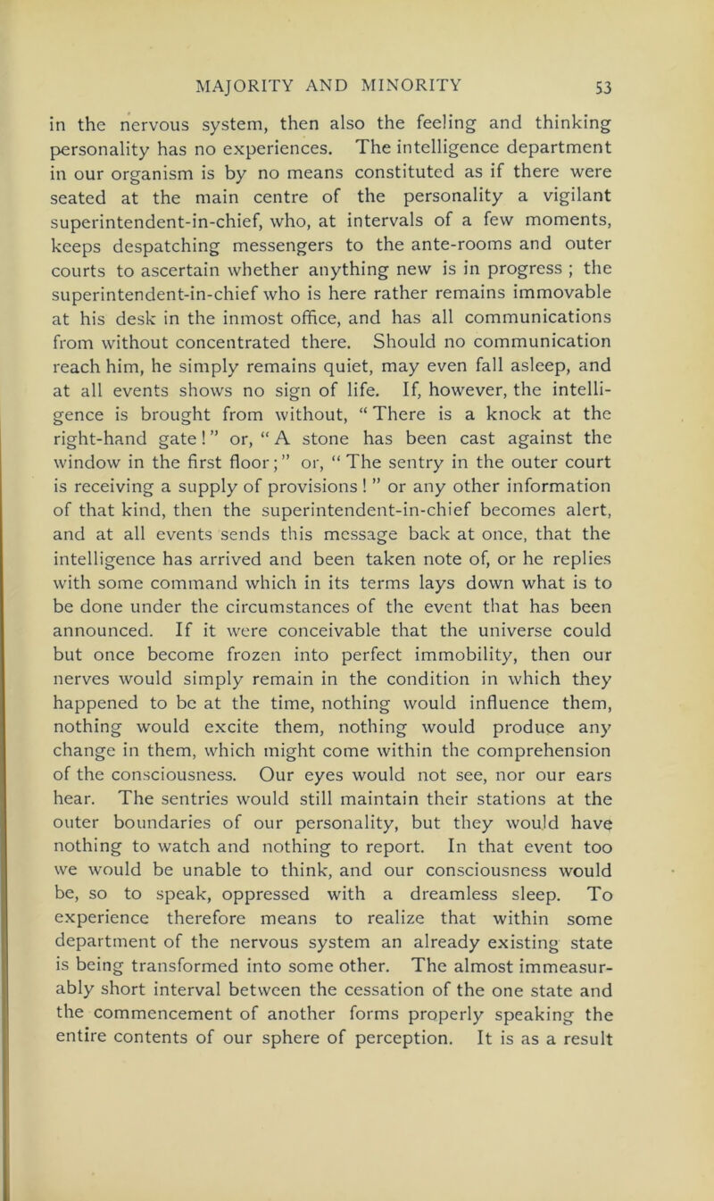 in the nervous System, then also the feeling and thinking personality has no experiences. The intelligence department in our organism is by no means constituted as if there were seated at the main centre of the personality a vigilant superintendent-in-chief, who, at intervals of a few moments, keeps despatching messengers to the ante-rooms and outer courts to ascertain whether anything new is in progress ; the superintendent-in-chief who is here rather remains immovable at his desk in the inmost office, and has all Communications from without concentrated there. Should no communication reach him, he simply remains quiet, may even fall asleep, and at all events shows no sign of life. If, however, the intelli- gence is brought from without, “ There is a knock at the right-hand gate! ” or, “ A stone has been cast against the window in the first floor;” or, “ The sentry in the outer court is receiving a supply of provisions ! ” or any other information of that kind, then the superintendent-in-chief becomes alert, and at all events sends this mcssage back at once, that the intelligence has arrived and been taken note of, or he replies with some command which in its terms lays down what is to be done under the circumstances of the event that has been announced. If it were conceivable that the universe could but once become frozen into perfect immobility, then our nerves would simply remain in the condition in which they happened to be at the time, nothing would influence them, nothing would excite them, nothing would produce any change in them, which might come within the comprehension of the consciousness. Our eyes would not see, nor our ears hear. The sentries would still maintain their stations at the outer boundaries of our personality, but they would have nothing to watch and nothing to report. In that event too we would be unable to think, and our consciousness would be, so to speak, oppressed with a dreamless sleep. To experience therefore means to realize that within some department of the nervous System an already existing state is being transformed into some other. The almost immeasur- ably short interval between the cessation of the one state and the commencement of another forms properly speaking the entire contents of our sphere of perception. It is as a result