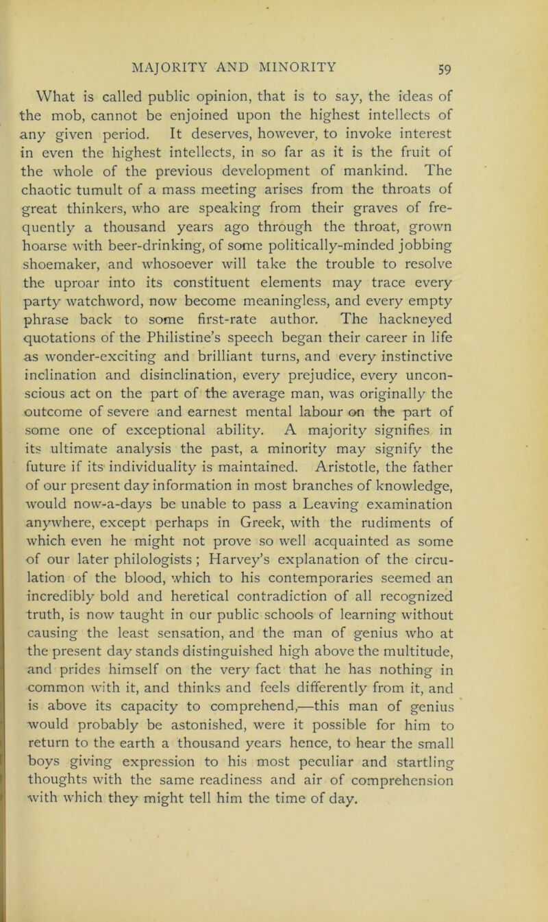 What is called public opinion, that is to say, the ideas of the mob, cannot bc enjoined upon the highest intellects of any given period. It deserves, however, to invoke interest in even the highest intellects, in so far as it is the fruit of the whole of the previous development of mankind. The chaotic tumult of a mass meeting arises from the throats of great thinkers, who are speaking from their graves of fre- quently a thousand years ago through the throat, grown hoarse with beer-drinking, of some politically-minded jobbing shoemaker, and whosoever will take the trouble to resolve the uproar into its constituent elements may trace every party watchword, now become meaningless, and every empty phrase back to some first-rate author. The hackneyed quotations of the Philistine’s speech began their career in life as wonder-exciting and brilliant turns, and every instinctive inclination and disinclination, every prejudice, every uncon- scious act on the part of the average man, was originally the outcome of severe and earnest mental labour on the part of some one of exceptional ability. A majority signifies in its ultimate analysis the past, a minority may signify the future if its1 individuality is maintained. Aristotle, the father of our present day information in most branches of knowledge, would now-a-days be unable to pass a Leaving examination anywhere, except perhaps in Greek, with the rudiments of which even he might not prove so well acquainted as some of our later philologists ; Harvey’s explanation of the circu- lation of the blood, which to his contemporaries seemed an incredibly bold and heretical contradiction of all recognized truth, is now taught in our public schools of learning without causing the least Sensation, and the man of genius who at the present day Stands distinguished high above the multitude, and prides himself on the very fact that he has nothing in common with it, and thinks and feels differently from it, and is above its capacity to comprehend,—this man of genius would probably be astonished, were it possible for him to return to the earth a thousand years hence, to hear the small boys giving expression to his most peculiar and startling thoughts with the same readiness and air of comprehension with which they might teil him the time of day.