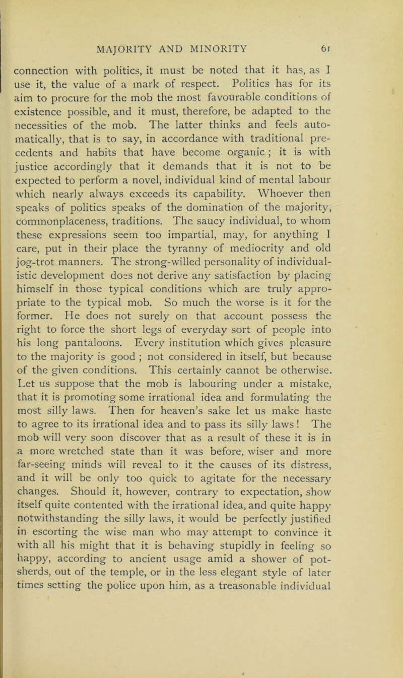 connection with politics, it must be noted that it has, as 1 use it, the value of a mark of respect. Politics has for its aim to procure for the mob the most favourable conditions of existence possible, and it must, therefore, be adapted to the necessities of the mob. The latter thinks and feels auto- matically, that is to say, in accordance with traditional pre- cedents and habits that have become organic ; it is with justice accordingly that it demands that it is not to be expected to perform a novel, individual kind of mental labour which nearly always exceeds its capability. Whoever then speaks of politics speaks of the domination of the majority, commonplaceness, traditions. The saucy individual, to whom these expressions seem too impartial, may, for anything I care, put in their place the tyranny of mediocrity and old jog-trot manners. The strong-willed personality of individual- istic development does not derive any satisfaction by placing himself in those typical conditions which are truly appro- priate to the typical mob. So much the worse is it for the former. He does not surely on that account possess the right to force the short legs of everyday sort of peoplc into his long pantaloons. Every institution which gives pleasure to the majority is good ; not considered in itself, but because of the given conditions. This certainly cannot be otherwise. Let us suppose that the mob is labouring under a mistake, that it is promoting some irrational idea and formulating the most silly laws. Then for heaven’s sake let us make haste to agree to its irrational idea and to pass its silly laws ! The mob will very soon discover that as a result of these it is in a more wretched state than it was before, wiser and more far-seeing minds will reveal to it the causes of its distress, and it will be only too quick to agitate for the necessary changes. Should it, however, contrary to expectation, show itself quite contented with the irrational idea, and quite happy notwithstanding the silly laws, it would be perfectly justified in escorting the wise man who may attempt to convince it with all his might that it is behaving stupidly in feeling so happy, according to ancient usage amid a shower of pot- sherds, out of the temple, or in the less elegant style of later times setting the police upon him, as a treasonable individual