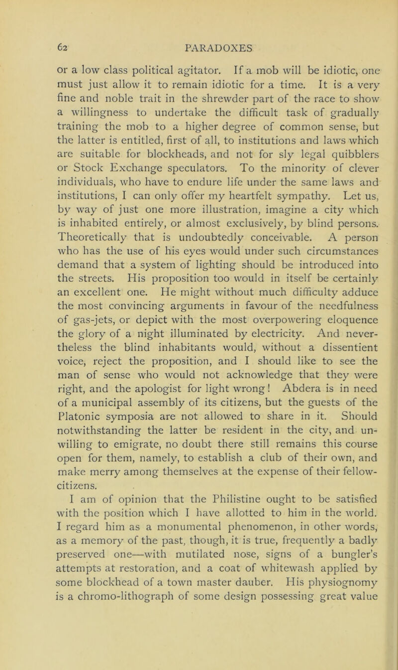 or a low dass political agitator. If a mob will be idiotic, one raust just allow it to remain idiotic for a time. It is a very fine and noble trait in the shrewder part of the race to show a willingness to undertake the difficult task of gradually training the mob to a higher degree of common sense, but the latter is entitled, first of all, to institutions and laws which are suitable for blockheads, and not for sly legal quibblers or Stock Exchange speculators. To the minority of clever individuals, who have to endure life under the same laws and institutions, I can only offer my heartfelt sympathy. Let us, by way of just one more illustration, imagine a city which is inhabited entirely, or almost exclusively, by blind persons. Theoretically that is undoubtedly conceivable. A person who has the use of his eyes would under such circumstances demand that a System of lighting should be introduced into the streets. His proposition too would in itself be certainly an excellent one. He might without much difficulty adduce the most convincing arguments in favour of the needfulness of gas-jets, or depict with the most overpowering eloquence the glory of a night illuminated by electricity. And never- theless the blind inhabitants would, without a dissentient voice, reject the proposition, and I should like to see the man of sense who would not acknowledge that they were right, and the apologist for light wrong! Abdera is in need of a municipal assembly of its citizens, but the guests of the Platonic symposia are not allowed to share in it. Should notwithstanding the latter be resident in the city, and un- willing to emigrate, no doubt there still remains this course open for them, namely, to establish a club of their own, and make merry among themselves at the expense of their fellow- citizens. I am of opinion that the Philistine ought to be satisfied with the position which I have allotted to him in the world. I regard him as a monumental phenomenon, in other words, as a memory of the past, though, it is true, frequently a badly preserved one—with mutilated nose, signs of a bungler’s attempts at restoration, and a coat of whitewash applied by some blockhead of a town master dauber. His physiognomy is a chromo-lithograph of some design possessing great value