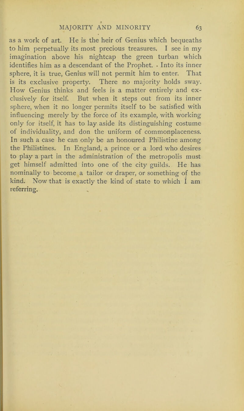 as a work of art. He is the heir of Genius which bequeaths to him perpetually its most precious treasures. I see in my imagination above his nightcap the green turban which identifies him as a descendant of the Prophet. • Into its inner sphere, it is true, Genius will not permit him to enter. That is its exclusive property. There no majority holds sway. How Genius thinks and feels is a matter entirely and ex- clusively for itself. But when it Steps out from its inner sphere, when it no longer permits itself to be satisfied with influencing merely by the force of its example, with working only for itself, it has to lay aside its distinguishing costume of individuality, and don the uniform of commonplaceness. In such a case he can only be an honoured Philistine among the Philistines. In England, a prince or a lord who desires to play a part in the administration of the metropolis must get himself admitted into one of the city guilds. He has nominally to become a tailor or draper, or something of the kind. Now that is exactly the kind of state to which I am referring.