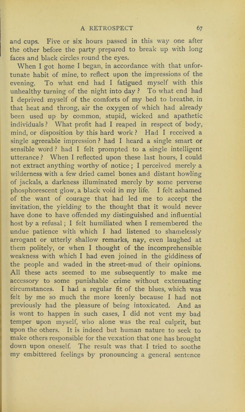 and cups. Five or six hours passed in this way one after the other before the party prepared to break up with long faces and black circles round the eyes. When I got home I began, in accordance with that unfor- tunate habit of mine, to reflect upon the impressions of the evening. To what end had I fatigued myself with this unhealthy turning of the night into day ? To what end had I deprived myself of the comforts of my bed to breathe, in that lieat and throng, air the oxygen of which had already been used up by common, stupid, wicked and apathetic individuals ? What profit had I reaped in respect of body, mind, or disposition by this hard work ? Had I received a single agreeable impression ? had I heard a single smart or sensible word ? had I feit prompted to a single intelligent utterance ? When I reflected upon these last hours, I could not extract anything worthy of notice ; I perceived merely a wilderness with a few dried camel bones and distant howling of jackals, a darkness illuminated merely by some perverse phosphorescent glow, a black void in my life. I feit ashamed of the want of courage that had led me to accept the invitation, the yielding to the thought that it would never have done to have offended my distinguished and influential host by a refusal; I feit humiliated when I remembered the undue patience with which I had listened to shamelessly arrogant or utterly shallow remarks, nay, even laughed at them politely, or when I thought of the incomprehensible weakness with which I had even joined in the giddiness of the people and waded in the street-mud of their opinions. All these acts seemed to me subsequently to make me accessory to some punishable crime without extenuating circumstances. I had a regulär fit of the blues, which was feit by me so much the more keenly because I had not previously had the pleasure of being intoxicated. And as is wont to happen in such cases, I did not vent my bad temper upon myself, who alone was the real culprit, but upon the others. It is indeed but human nature to seek to make others responsible for the vexation that one has brought down upon oneself. The result was that I tried to soothe my embittered feelings by pronouncing a general sentcnce
