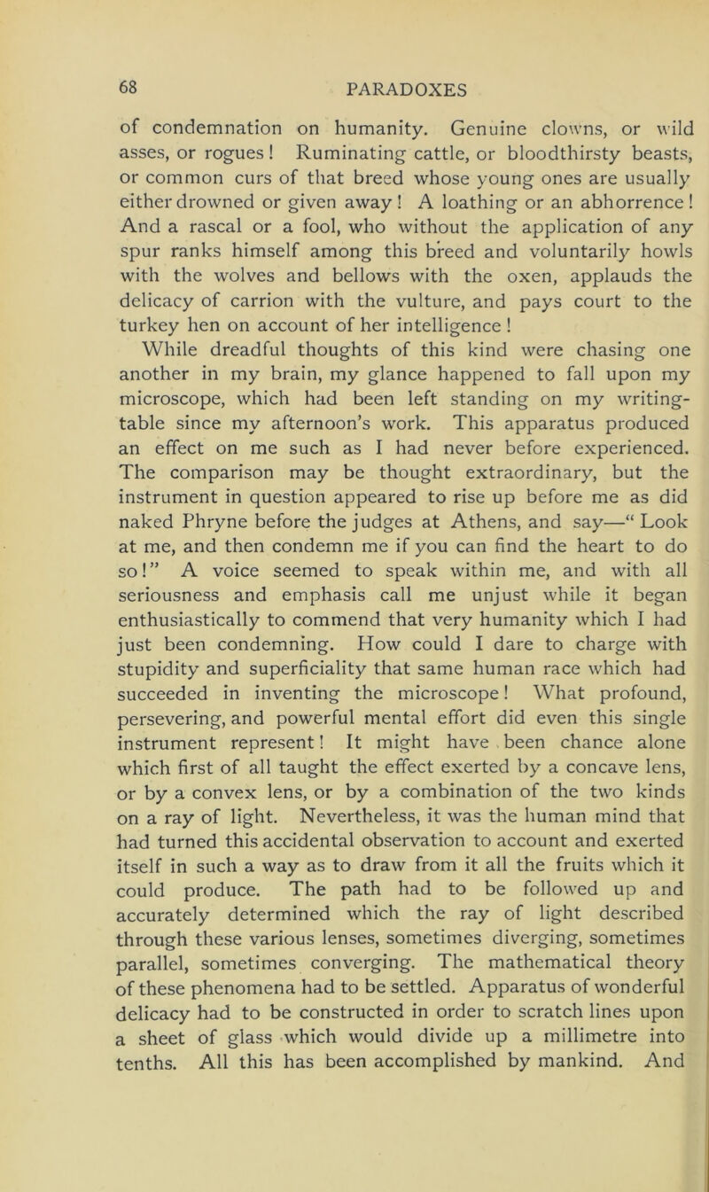 of condemnation on humanity. Genuine clowns, or wild asses, or rogues ! Ruminating cattle, or bloodthirsty beasts, or common curs of that breed whose young ones are usually either drowned or given away ! A loathing or an abhorrence ! And a rascal or a fool, who without the application of any spur ranks himself among this breed and voluntarily howls with the wolves and bellows with the oxen, applauds the delicacy of carrion with the vulture, and pays court to the turkey hen on account of her intelligence ! While dreadful thoughts of this kind were chasing one another in my brain, my glance happened to fall upon my microscope, which had been left Standing on my writing- table since my afternoon’s work. This apparatus produced an effect on me such as I had never before experienced. The comparison may be thought extraordinary, but the instrument in question appeared to rise up before me as did naked Phryne before the judges at Athens, and say—“ Look at me, and then condemn me if you can find the heart to do so! ” A voice seemed to speak within me, and with all seriousness and emphasis call me unjust while it began enthusiastically to commend that very humanity which I had just been condemning. How could I dare to Charge with stupidity and superficiality that same human race which had succeeded in inventing the microscope! What profound, persevering, and powerful mental effort did even this single instrument represent! It might have been chance alone which first of all taught the effect exerted by a concave lens, or by a convex lens, or by a combination of the two kinds on a ray of light. Nevertheless, it was the human mind that had turned this accidental observation to account and exerted itself in such a way as to draw from it all the fruits which it could produce. The path had to be followed up and accurately determined which the ray of light described through these various lenses, sometimes diverging, sometimes parallel, sometimes converging. The mathematical theory of these phenomena had to be settled. Apparatus of wonderful delicacy had to be constructed in order to scratch lines upon a sheet of glass which would divide up a millimetre into tenths. All this has been accomplished by mankind. And