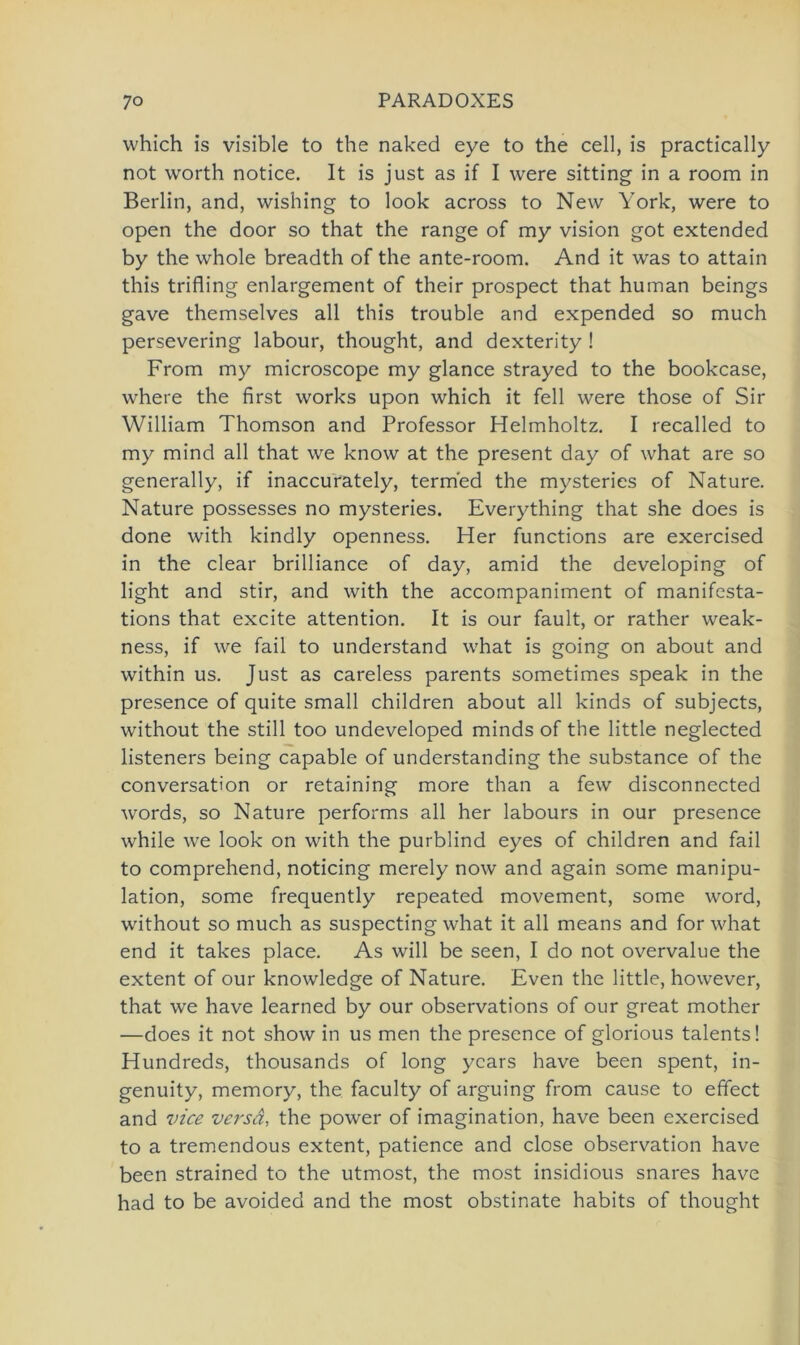 which is visible to the naked eye to the cell, is practically not worth notice. It is just as if I were sitting in a room in Berlin, and, wishing to look across to New York, were to open the door so that the ränge of my vision got extended by the whole breadth of the ante-room. And it was to attain this trifling enlargement of their prospect that human beings gave themselves all this trouble and expended so much persevering labour, thought, and dexterity ! From my microscope my glance strayed to the bookcase, where the first works upon which it feil were those of Sir William Thomson and Professor Helmholtz. I recalled to my mind all that we know at the present day of what are so generally, if inaccurately, term'ed the mysteries of Nature. Nature possesses no mysteries. Everything that she does is done with kindly openness. Her functions are exercised in the clear brilliance of day, amid the developing of light and stir, and with the accompaniment of manifesta- tions that excite attention. It is our fault, or rather weak- ness, if we fail to understand what is going on about and within us. Just as careless parents sometimes speak in the presence of quite small children about all kinds of subjects, without the still too undeveloped minds of the little neglected listeners being capable of understanding the substance of the conversation or retaining more than a few disconnected words, so Nature performs all her labours in our presence while we look on with the purblind eyes of children and fail to comprehend, noticing merely now and again some manipu- lation, some frequently repeated movement, some word, without so much as suspecting what it all means and for what end it takes place. As will be seen, I do not overvalue the extent of our knowledge of Nature. Even the little, however, that we have learned by our observations of our great mother —does it not show in us men the presence of glorious talents! Hundreds, thousands of long ycars have been spent, in- genuity, memory, the faculty of arguing from cause to effect and vice versa, the power of imagination, have been exercised to a tremendous extent, patience and close observation have been strained to the utmost, the most insidious snares have had to be avoided and the most obstinate habits of thought