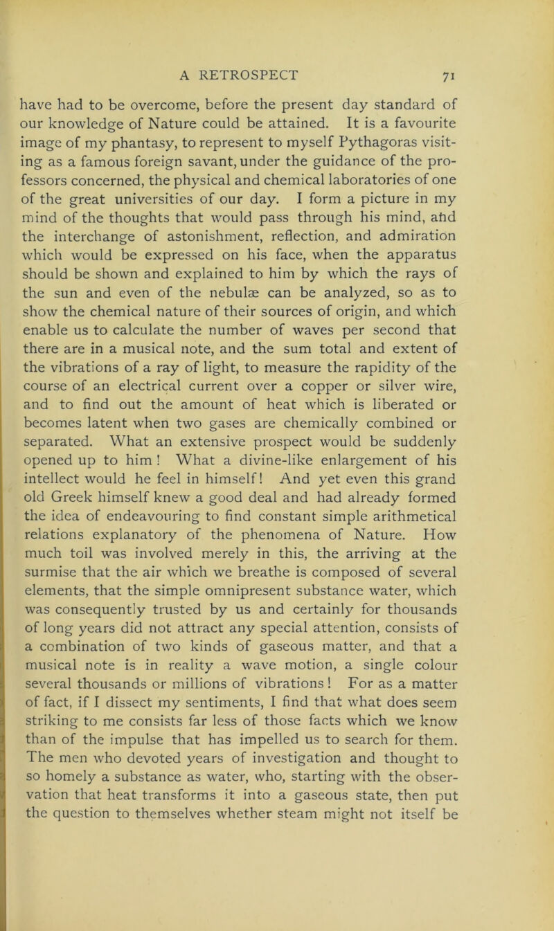 have had to be overcome, before the present day Standard of our knowledge of Nature could be attained. It is a favourite image of my phantasy, to represent to myself Pythagoras visit- ing as a famous foreign savant.under the guidance of the Pro- fessors concerned, the physical and Chemical laboratories of one of the great universities of our day. I form a picture in my mind of the thoughts that would pass through his mind, ahd the interchange of astonishment, reflection, and admiration which would be expressed on his face, when the apparatus should be shown and explained to him by which the rays of the sun and even of the nebulae can be analyzed, so as to show the Chemical nature of their sources of origin, and which enable us to calculate the number of waves per second that there are in a musical note, and the sum total and extent of the vibrations of a ray of light, to measure the rapidity of the course of an electrical current over a copper or silver wire, and to find out the amount of heat which is liberated or becomes latent when two gases are chemically combined or separated. What an extensive prospect would be suddenly opened up to him ! What a divine-like enlargement of his intellect would he feel in himself! And yet even this grand old Greek himself knew a good deal and had already formed the idea of endeavouring to find constant simple arithmetical relations explanatory of the phenomena of Nature. How much toil was involved merely in this, the arriving at the surmise that the air which we breathe is composed of several elements, that the simple omnipresent substance water, which was consequently trusted by us and certainly for thousands of long years did not attract any special attention, consists of a combination of two kinds of gaseous matter, and that a musical note is in reality a wave motion, a single colour several thousands or millions of vibrations ! For as a matter of fact, if I dissect my sentiments, I find that what does seem striking to me consists far less of those facts which we know than of the impulse that has impelled us to search for them. The men who devoted years of investigation and thought to so homely a substance as water, who, starting with the Obser- vation that heat transforms it into a gaseous state, then put the question to themselves whether steam might not itself be