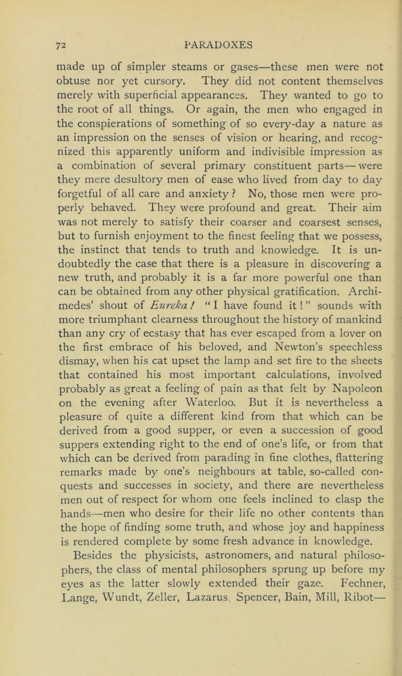 made up of simpler steams or gases—these men were not obtuse nor yet cursory. They did not content themselves merely with superficial appearances. They wanted to go to the root of all things. Or again, the men who engaged in the conspierations of something of so every-day a nature as an impression on the senses of vision or hearing, and recog- nized this apparently uniform and indivisible impression as a combination of several primary constituent parts—were they mere desultory men of ease who lived from day to day forgetful of all care and anxiety ? No, those men were pro- perly behaved. They were profound and great. Their aim was not merely to satisfy their coarser and coarsest senses, but to furnish enjoyment to the finest feeling that we possess, the instinct that tends to truth and knowledge. It is un- doubtedly the case that there is a pleasure in discovering a new truth, and probably it is a far more powerful one than can be obtained from any other physical gratification. Archi- medes’ shout of Enreka ! “ I have found it ! ” sounds with more triumphant clearness throughout the history of mankind than any cry of ecstasy that has ever escaped from a lover on the first embrace of his beloved, and Newton’s speechless dismay, when his cat upset the lamp and set fire to the sheets that contained his most important calculations, involved probably as great a feeling of pain as that feit by Napoleon on the evening after Waterloo. But it is nevertheless a pleasure of quite a different kind from that which can be derived from a good supper, or even a succession of good suppers extending right to the end of one’s life, or from that which can be derived from parading in fine clothes, flattering remarks made by one’s neighbours at table, so-called con- quests and successes in society, and there are nevertheless men out of respect for whom one feels inclined to clasp the hands—men who desire for their life no other contents than the hope of finding some truth, and whose joy and happiness is rendered complete by some fresh advance in knowledge. Besides the physicists, astronomers, and natural philoso- phers, the dass of mental philosophers Sprung up before my eyes as the latter slowly extended their gaze. Fechner, Lange, Wundt, Zeller, Lazarus, Spencer, Bain, Mill, Ribot—