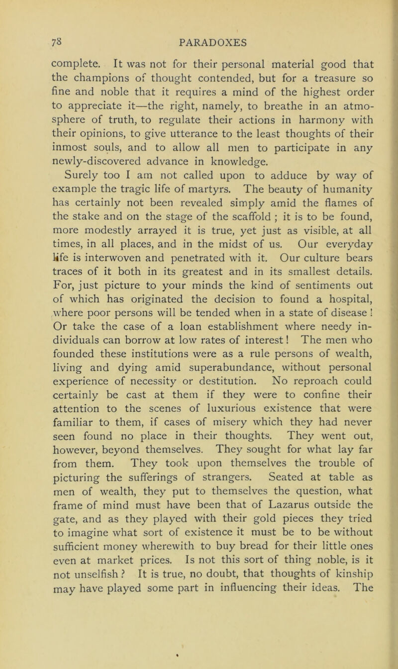 complete. It was not for their personal material good that the Champions of thought contended, but for a treasure so fine and noble that it requires a mind of the highest order to appreciate it—the right, namely, to breathe in an atmo- sphere of truth, to regulate their actions in harmony with their opinions, to give utterance to the least thoughts of their inmost souls, and to allow all men to participate in any newly-discovered advance in knowledge. Surely too I am not called upon to adduce by way of example the tragic life of martyrs. The beauty of humanity has certainly not been revealed simply amid the flames of the stäke and on the stage of the scaffold ; it is to be found, more modestly arrayed it is true, yet just as visible, at all times, in all places, and in the midst of us. Our everyday Ufe is interwoven and penetrated with it. Our culture bears traces of it both in its greatest and in its smallest details. For, just picture to your minds the kind of sentiments out of which has originated the decision to found a hospital, where poor persons will be tended when in a state of disease ! Or take the case of a loan establishment where needy in- dividuals can borrow at low rates of interest! The men who founded these institutions were as a rule persons of wealth, living and dying amid superabundance, without personal experience of necessity or destitution. No reproach could certainly be cast at them if they were to confine their attention to the scenes of luxurious existence that were familiär to them, if cases of misery which they had never seen found no place in their thoughts. They went out, however, beyond themselves. They sought for what lay far from them. They took upon themselves the trouble of picturing the sufferings of strangers. Seated at table as men of wealth, they put to themselves the question, what frame of mind must have been that of Lazarus outside the gate, and as they played with their gold pieces they tried to imagine what sort of existence it must be to be without sufficient money wherewith to buy bread for their little ones even at market prices. Is not this sort of thing noble, is it not unselfish ? It is true, no doubt, that thoughts of kinship may have played some part in influencing their ideas. The