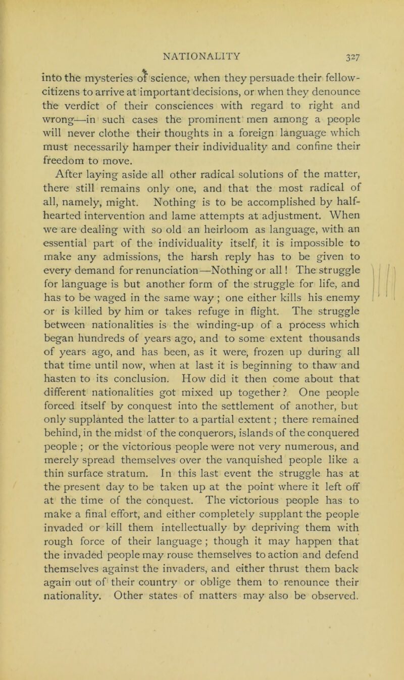 into the mysteries of Science, when they persuade their fellow- citizens to arrive at important decisions, or when they denounce the verdict of their consciences with regard to right and wrong—in such cases the prominent men among a people will never clothe their thoughts in a foreign language which must necessarily hamper their individuality and confine their freedom to move. After laying aside all other radical Solutions of the matter, there still remains only one, and that the most radical of all, namely, might. Nothing is to be accomplished by half- hearted intervention and lame attempts at adjustment. When we are dealing with so old an heirloom as language, with an essential part of the individuality itself, it is impossible to make any admissions, the harsh reply has to be given to every demand for renunciation—Nothing or all! The struggle for language is but another form of the struggle for life, and has to be waged in the same way ; one either kills his enemy or is killed by him or takes refuge in flight. The struggle between nationalities is the winding-up of a process which began hundreds of years ago, and to some extent thousands of years ago, and has been, as it were, frozen up during all that time until now, when at last it is beginning to thaw and hasten to its conclusion. How did it then come about that different nationalities got mixed up together ? One people forced itself by conquest into the Settlement of another, but only supplanted the latter to a partial extent; there remained behind, in the midst of the conquerors, islands of the conquered people ; or the victorious people were not very numerous, and merely spread themselves over the vanquished people like a thin surface stratum. In this last event the struggle has at the present day to be taken up at the point where it left off at the time of the conquest. The victorious people has to make a final effort, and either completely supplant the people invaded or kill them intellectually by depriving them with rough force of their language ; though it may happen that the invaded people may rouse themselves to action and defend themselves against the invaders, and either thrust them back again out of their country or oblige them to renounce their nationality. Other States of matters may also be observed.