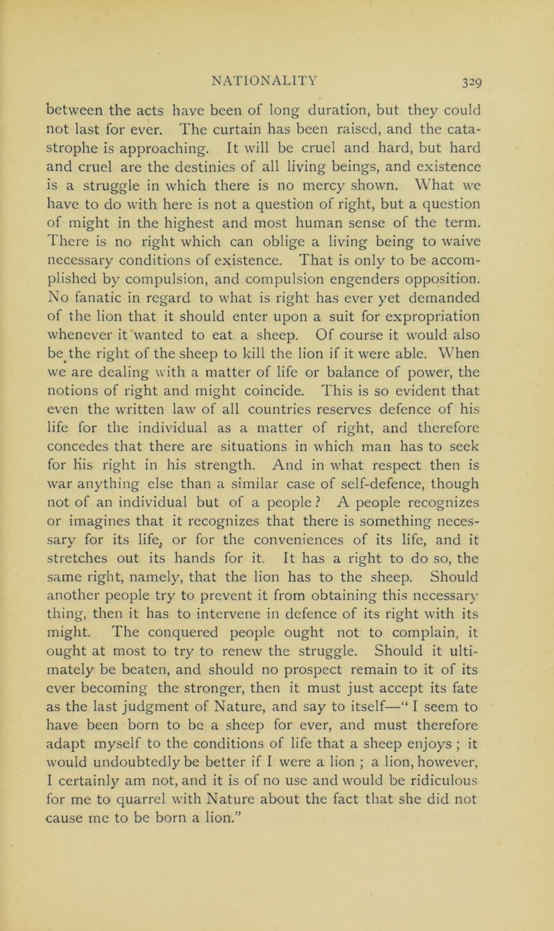 between the acts have bcen of long duration, but they could not last for ever. The curtain has been raised, and the cata- strophe is approaching. It will be cruel and hard, but hard and cruel are the destinies of all living beings, and existence is a struggle in which there is no mercy shown. What we have to do with here is not a question of right, but a question of might in the highest and most human sense of the term. There is no right which can oblige a living being to waive necessary conditions of existence. That is only to be accom- plished by compulsion, and compulsion engenders Opposition. No fanatic in regard to what is right has ever yet dcmanded of the lion that it should enter upon a suit for expropriation whenever it wanted to eat a sheep. Of course it would also be.the right of the sheep to kill the lion if it were able. When we are dealing with a matter of life or balance of power, the notions of right and might coincide. This is so evident that even the written law of all countries reserves defence of his life for the individual as a matter of right, and therefore concedes that there are situations in which man has to seek for His right in his strength. And in what respect then is war anything eise than a similar case of self-defence, though not of an individual but of a people ? A people recognizes or imagines that it recognizes that there is something neces- sary for its life, or for the conveniences of its life, and it Stretches out its hands for it. It has a right to do so, the same right, namely, that the lion has to the sheep. Should another people try to prevent it from obtaining this necessary thing, then it has to intervene in defence of its right with its might. The conquered people ought not to complain, it ought at most to try to renew the struggle. Should it ulti- mately be beaten, and should no prospect remain to it of its ever becoming the stronger, then it must just accept its fate as the last judgment of Nature, and say to itself—“ I seem to have been born to be a sheep for ever, and must therefore adapt myself to the conditions of life that a sheep enjoys ; it would undoubtedly be better if I were a lion ; a lion, however, I certainly am not, and it is of no use and would be ridiculous for me to quarrel with Nature about the fact that she did not cause me to be born a lion.”