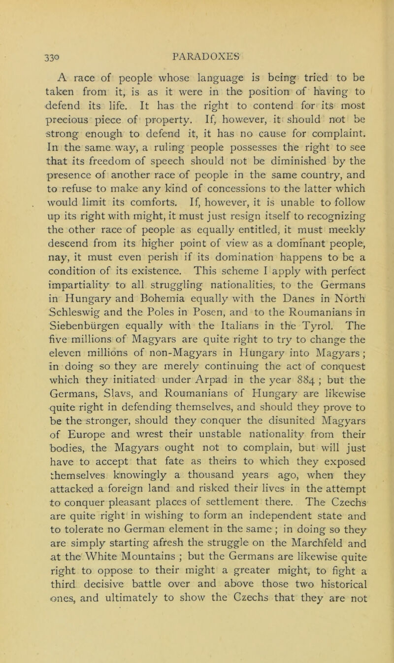A race of people whose language is being tried to be taken from it, is as it were in the position of having to defend its life. It has the right to contend for its most precious piece of property. If, however, it should not be strong enough to defend it, it has no cause for complaint. In the same way, a ruling people possesses the right to see that its freedom of speech should not be diminished by the presence of another race of people in the same country, and to refuse to make any kind of concessions to the latter which would limit its comforts. If, however, it is unable to follow up its right with rnight, it must just resign itself to recognizing the other race of people as equally entitled, it must meekly descend from its higher point of view as a dominant people, nay, it must even perish if its domination happens to be a condition of its existence. This schcme I apply with perfect impartiality to all struggling nationalities, to the Germans in Hungary and Bohemia equally with the Danes in North Schleswig and the Boies in Posen, and to the Roumanians in Siebenbürgen equally with the Italians in the Tyrol. The five millions of Magyars are quite right to try to change the eleven millions of non-Magyars in Hungary into Magyars ; in doing so they are merely continuing the act of conquest which they initiated under Arpad in the year 884 ; but the Germans, Slavs, and Roumanians of Hungary are likewise quite right in defending themselves, and should they prove to be the stronger, should they conquer the disunited Magyars of Europe and wrest their unstable nationality from their bodies, the Magyars ought not to complain, but will just have to accept that fate as theirs to which they exposed themselves knowingly a thousand years ago, when they attacked a foreign land and risked their lives in the attempt to conquer pleasant places of Settlement there. The Czechs are quite right in wishing to form an independent state and to tolerate no German element in the same ; in doing so they are simply starting afresh the struggle on the Marchfeld and at the White Mountains ; but the Germans are likewise quite right to oppose to their might a greater might, to fight a third decisive battle over and above those two historical ones, and ultimately to show the Czechs that they are not