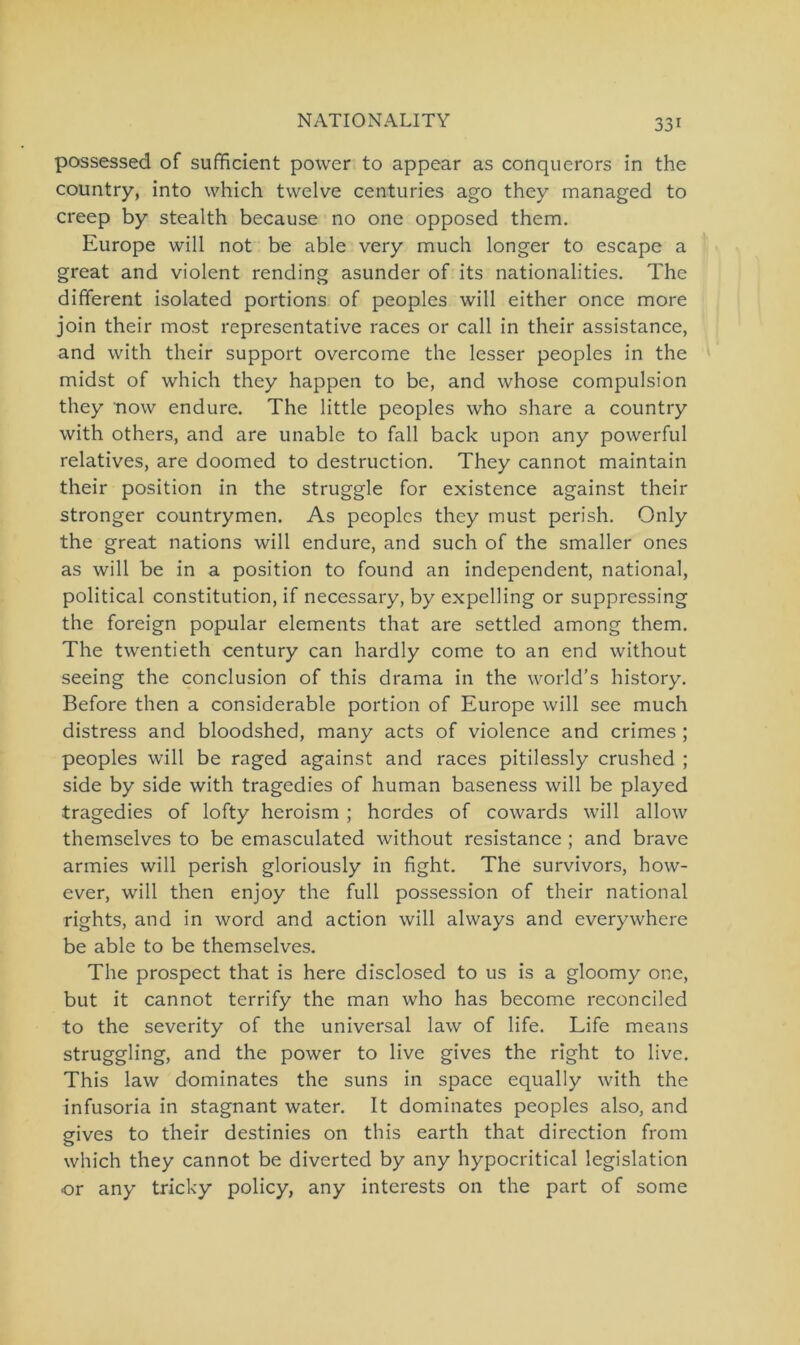 possessed of sufficient power to appear as conquerors in the country, into which twelve centuries ago they managed to creep by stealth because no one opposed them. Europe will not be able very much longer to escape a great and violent rending asunder of its nationalities. The different isolated portions of peoples will either once more join their most representative races or call in their assistance, and with their support overcome the lesser peoples in the midst of which they happen to be, and whose compulsion they now endure. The little peoples who share a country with others, and are unable to fall back upon any powerful relatives, are doomed to destruction. They cannot maintain their position in the struggle for existence against their stronger countrymen. As peoples they must perish. Only the great nations will endure, and such of the smaller ones as will be in a position to found an independent, national, political Constitution, if necessary, by expelling or suppressing the foreign populär elements that are settled among them. The twentieth Century can hardly come to an end without seeing the conclusion of this drama in the world’s history. Before then a considerable portion of Europe will see much distress and bloodshed, many acts of violence and crimes ; peoples will be raged against and races pitilessly crushed ; side by side with tragedies of human baseness will be played tragedies of lofty heroism ; hordes of cowards will allow themselves to be emasculated without resistance ; and brave armies will perish gloriously in fight. The survivors, how- ever, will then enjoy the full possession of their national rights, and in word and action will always and everywhere be able to be themselves. The prospect that is here disclosed to us is a gloomy one, but it cannot terrify the man who has become reconciled to the severity of the universal law of life. Life means struggling, and the power to live gives the right to live. This law dominates the suns in space equally with the infusoria in stagnant water. It dominates peoples also, and eives to their destinies on this earth that direction from o which they cannot be divcrtecl by any hypocritical legislation or any tricky policy, any interests on the part of some