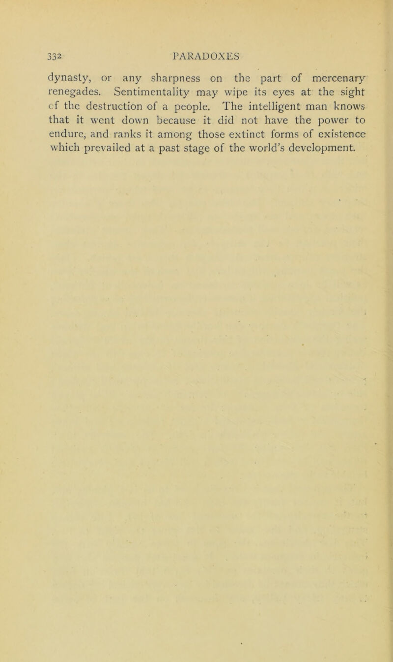 dynasty, or any sharpness on the part of mercenary renegades. Sentimentality may wipe its eyes at thc sight cf the destruction of a people. The intelligent man knows that it wcnt down because it did not have the power to endure, and ranks it among those extinct forms of existence which prevailed at a past stage of the world’s development.