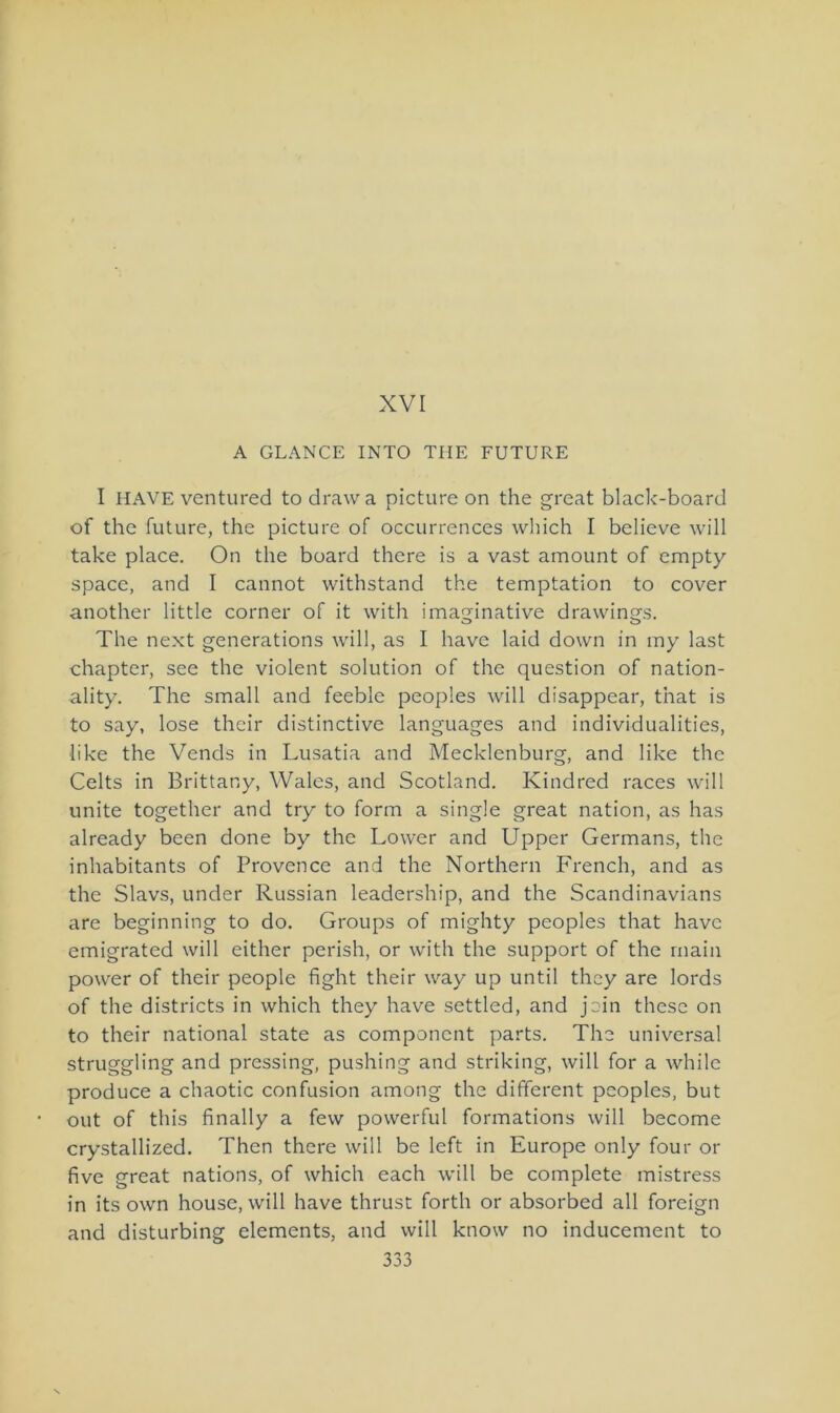 XVI A GLANCE INTO THE FUTURE I HAVE ventured to drawa picture on the great black-board of the future, the picture of occurrences which I believe will take place. On the board there is a vast amount of empty space, and I cannot withstand the temptation to cover another little corner of it with imaginative drawings. The next generations will, as I have laid down in my last chapter, see the violent solution of the question of nation- ality. The small and feeble peoples will disappear, that is to say, lose thcir distinctive languages and individualities, like the Vends in Lusatia and Mecklenburg, and like the Celts in Brittany, Wales, and Scotland. Kindred races will unite together and try to form a single great nation, as has already been done by the Lower and Upper Germans, the inhabitants of Provence and the Northern French, and as the Slavs, under Russian leadership, and the Scandinavians are beginning to do. Groups of mighty peoples that have emigrated will either perish, or with the support of the rnain power of their people fight their way up until they are lords of the districts in which they have settled, and join these on to their national state as componcnt parts. The universal struggling and pressing, pushing and striking, will for a whilc produce a chaotic confusion among the different peoples, but out of this finally a few powerful formations will become crystallized. Then there will be left in Europe only four or five great nations, of which each will be complete mistress in its own house, will have thrust forth or absorbed all foreign and disturbing elements, and will know no inducement to