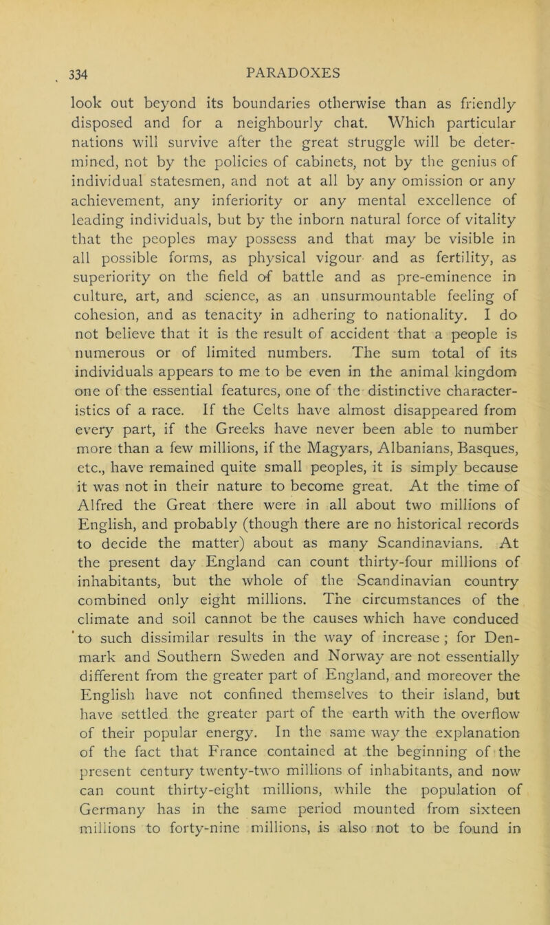 look out beyond its boundaries otherwise than as friendly disposed and for a neighbourly chat. Which particular nations will survive after the great struggle will be deter- mined, not by the policies of cabinets, not by the genius of individual statesmen, and not at all by any omission or any achievement, any inferiority or any mental excellence of leading individuals, but by the inborn natural force of vitality that the peoples may possess and that may be visible in all possible forms, as physical vigour and as fertility, as superiority on the field o-f battle and as pre-eminence in culture, art, and Science, as an unsurmountable feeling of cohesion, and as tenacity in adhering to nationality. I do not believe that it is the result of accident that a people is numerous or of limited numbers. The sum total of its individuals appears to me to be even in the animal kingdom one of the essential features, one of the distinctive character- istics of a race. If the Celts have almost disappeared from every part, if the Greeks have never been able to number more than a few millions, if the Magyars, Albanians, Basques, etc., have remained quite small peoples, it is simply because it was not in their nature to become great. At the time of Alfred the Great there were in all about two millions of English, and probably (though there are no historical records to decide the matter) about as many Scandinavians. At the present day England can count thirty-four millions of inhabitants, but the whole of the Scandinavian country combined only eight millions. The circumstances of the climate and soil cannot be the causes which have conduced ’ to such dissimilar results in the way of increase ; for Den- mark and Southern Sweden and Norway are not essentially different from the greater part of England, and moreover the English have not confined themselves to their island, but have settled the greater part of the earth with the overflow of their populär energy. In the same way the explanation of the fact that France contained at the beginning of the present Century twenty-two millions of inhabitants, and now can count thirty-eiglit millions, while the population of Germany has in the same period mounted from sixteen millions to forty-nine millions, is also not to be found in