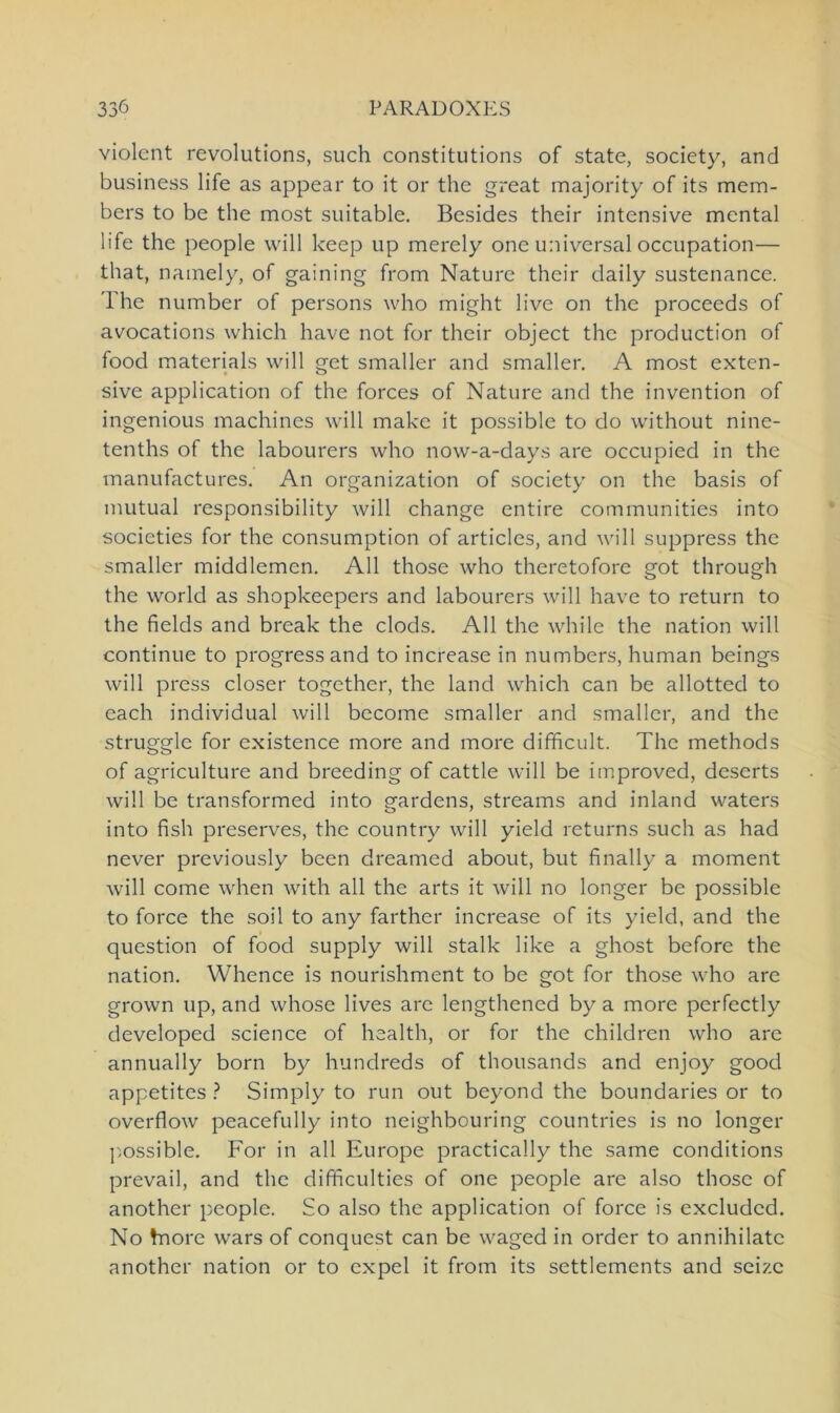 violent revolutions, such constitutions of state, society, and Business life as appear to it or the great majority of its mem- bers to be the most suitable. Besides their intensive mental life the people will keep up merely one universal occupation— that, namely, of gaining from Nature their daily sustenance. The number of persons who might live on the proceeds of avocations which have not for their object the production of food materials will get smaller and smaller. A most exten- sive application of the forces of Nature and the invention of ingenious machincs will make it possible to do without nine- tenths of the labourers who now-a-days are occupied in the manufactures. An Organization of society on the basis of mutual responsibility will change entire communities into societies for the consumption of articles, and will suppress the smaller middlemcn. All those who theretofore got through the world as shopkeepers and labourers will have to return to the fields and break the clods. All the while the nation will continue to progress and to increase in numbers, human beings will press closer together, the land which can be allotted to each individual will become smaller and smaller, and the struggle for existence more and more difhcult. The methods of agriculture and breeding of cattle will be improved, deserts will be transformed into gardens, streams and inland waters into fish preserves, the country will yield returns such as had never previously been dreamed about, but finally a moment will come when with all the arts it will no longer be possible to force the soil to any farther increase of its yield, and the question of food supply will stalk like a ghost before the nation. Whence is nourishment to be got for those who are grown up, and whose lives are lengthencd by a more perfectly developed Science of health, or for the children who are annually born by hundreds of thousands and enjoy good appetites ? Simply to run out beyond the boundaries or to overflow peacefully into neighbouring countries is no longer possible. For in all Europe practically the same conditions prevail, and the difificulties of one people are also those of another people. So also the application of force is excludcd. No taore wars of conquest can be waged in Order to annihilatc another nation or to expel it from its Settlements and seizc