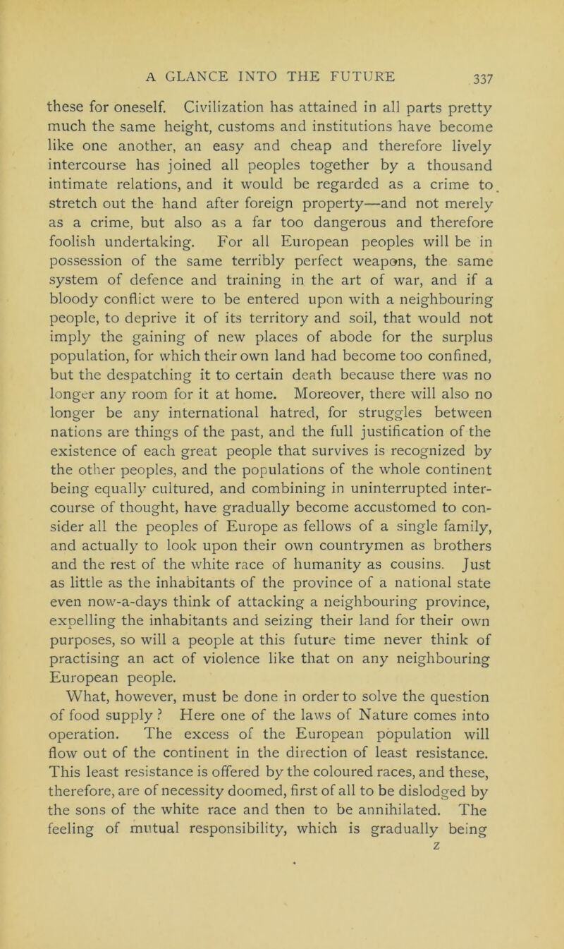 these for oneself. Civilization has attained in all parts pretty much the same height, customs and institutions have become like one another, an easy and cheap and therefore lively intercourse has joined all peoples together by a thousand intimate relations, and it would be regarded as a crime to Stretch out the hand after foreign property—and not merely as a crime, but also as a far too dangerous and therefore foolish undertaking. For all European peoples will be in possession of the same terribly perfect weapons, the same System of defence and training in the art of war, and if a bloody conflict were to be entered upon with a neighbouring people, to deprive it of its territory and soil, that would not imply the gaining of new places of abode for the surplus population, for vvhich their own land had become too confined, but the despatching it to certain death because there was no longer any room for it at home. Moreover, there will also no longer be any international hatred, for struggles between nations are things of the past, and the full justification of the existence of each great people that survives is recognized by the other peoples, and the populations of the whole continent being equally cultured, and combining in uninterrupted inter- course of thought, have gradually become accustomed to con- sider all the peoples of Europe as fellows of a single family, and actually to look upon their own countrymen as brothers and the rest of the white race of humanity as Cousins. Just as little as the inha'bitants of the province of a national state even now-a-days think of attacking a neighbouring province, exoelling the inhabitants and seizing their land for their own purposes, so will a people at this future time never think of practising an act of violence like that on any neighbouring European people. What, however, must be done in order to solve the question of food supply ? Here one of the laws of Nature comes into Operation. The excess of the European population will flow out of the continent in the direction of least resistance. This least resistance is offered by the coloured races, and these, therefore, are of necessity doomed, first of all to be dislodged by the sons of the white race and then to be annihilated. The feeling of mutual responsibility, which is gradually being z
