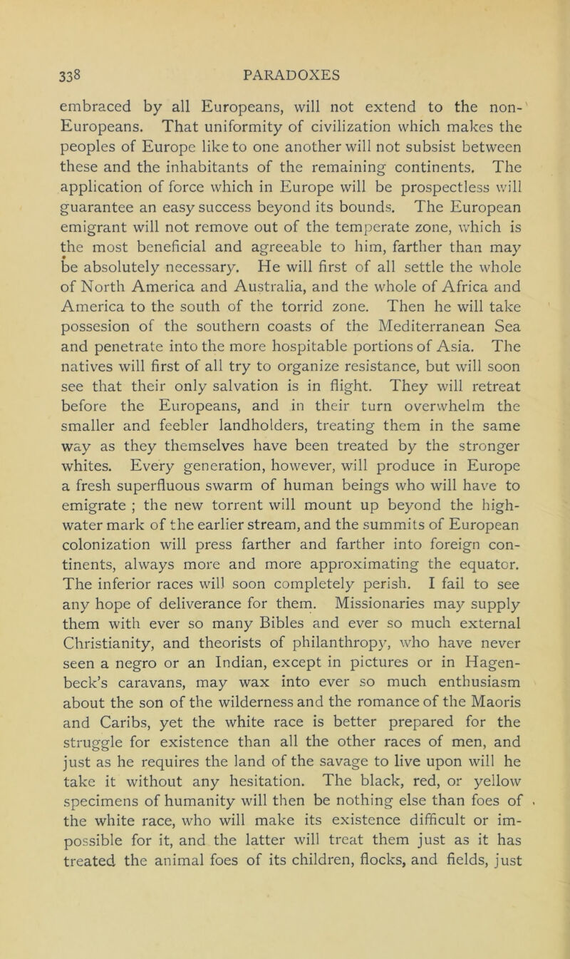 embraced by all Europeans, will not extend to the non- Europeans. That uniformity of civilization which makes the peoples of Europe liketo one anotherwill not subsist between these and the inhabitants of the remaining continents. The application of force which in Europe will be prospectless will guarantee an easy success beyond its bounds. The European emigrant will not remove out of the temperate zone, which is the most beneficial and agreeable to him, farther than may be absolutely necessary. He will first of all settle the whole of North America and Australia, and the whole of Africa and America to the south of the torrid zone. Then he will take possesion of the Southern coasts of the Mediterranean Sea and penetrate into the more hospitable portions of Asia. The natives will first of all try to organize resistance, but will soon see that their only salvation is in flight. They will retreat before the Europeans, and in their turn overwhelm the smaller and feebler landholders, treating them in the same way as they themselves have been treated by the stronger whites. Every generation, however, will produce in Europe a fresh superfluous swarm of human beings who will have to emigrate ; the new torrent will mount up beyond the high- water mark of the earlier stream, and the summits of European colonization will press farther and farther into foreign con- tinents, always more and more approximating the equator. The inferior races will soon completely perish. I fail to see any hope of deliverance for them. Missionaries may supply them with ever so many Bibles and ever so much external Christianity, and theorists of philanthropy, who have never seen a negro or an Indian, except in pictures or in Hagen- beck’s Caravans, may wax into ever so much enthusiasm about the son of the wilderness and the romance of the Maoris and Caribs, yet the white race is better prepared for the struggle for existence than all the other races of men, and just as he requires the land of the savage to live upon will he take it without any hesitation. The black, red, or yellow specimens of humanity will then be nothing eise than foes of the white race, who will make its existence difficult or im- possible for it, and the latter will treat them just as it has treated the animal foes of its children, flocks, and fields, just