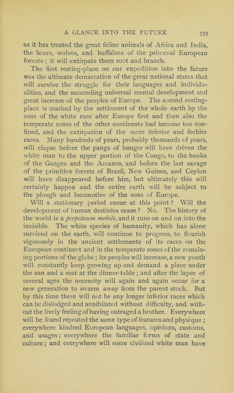 as it has treated the great feline animals of Africa and India, the bears, wolves, and buffaloes of the primeval European forests ; it will extirpate them root and branch. The first resting-place on our expcdition into the future was the ultimate demarcation of the great national States that will survive the struggle for their languages and individu- alities, and the succeeding universal mental development and great increase of the peoples of Europe. The second resting- place is marked by the settlement of the whole earth by the sons of the white race after Europe first and then also the temperate zones of the other continents had become too con- fined, and the extirpation of the more inferior and feebler races. Many hundreds of years, probably thousands cf years, will elapse before the pangs of hunger will have driven the white man to the upper portion of the Congo, to the banks of the Ganges and the Amazon, and before the last savage of the primitive forests of Brazil, New Guinea, and Ceylon will have disappeared before him, but ultimately this will certainly happen and the entire earth will be subject to the plough and locomotive of the sons of Europe. Will a stationary period ensue at this point ? Will the development of human destinies cease ? No. The history of the world is a perpetnum mobile, and it runs on and on into the invisible. The white species of humanity, which has alone survived on the earth, will continue to progress, to flourish vigorously in the ancient settlements of its races on the European continent and in the temperate zones of the remain- ing portions of the globe ; its peoples will increase, a new youth will constantly keep growing up and demand a place under the sun and a seat at the dinner-table ; and after the lapse of several ages the necessity will again and again occur for a new generation to swarm away from the parent stock. But by this time there will not be any longer inferior races which can be dislodged and annihiiated without difficulty, and with- out the lively feeling of having outraged a brother. Everywhere will be found repeated the same type of features and physique ; everywhere kindred European languages, opinions, customs, and usages; everywhere the familiär forms of state and culture; and everywhere will some civilized white man have