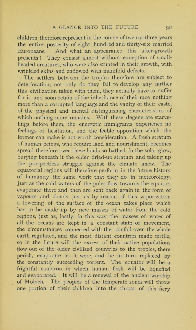 children therefore represent in the course oftwenty-three years the entire posterity of eight hundred and thirty-six married Europeans. And what an appearance this after-growth presents! They consist almost without exception of small- headed creatures, who were also stunted in their growth, with wrinkled skins and endowed with manifold defects. The settlers between the tropics therefore are subject to deterioration; not only do they fail to develop any farther this civilization taken with them, they actually have to suffer for it, and soon retain of the inheritance of their race nothing more than a corrupted language and the vanity of their caste, of the physical and mental distinguishing characteristics of which nothing more remains. With these degenerate starve- lings before them, the energetic immigrants experience no feelings of hesitation, and the feeble Opposition which the former can make is not worth consideration. A fresh stratum of human beings, who require land and nourishment, becomes spread therefore over these lands so bathed in the solar glow, burying beneath it the older dried-up stratum and taking up the prospectless struggle against the climate anew. The equatorial regions will therefore perform in the future history of humanity the same work that they do in meteorology. Just as the cold waters of the poles flow towards the equator, evaporate there and then are sent back again in the form of vapours and clouds, just as by reason of this vaporization a lowering of the surface of the ocean takes place which has to be made up by new masses of water from the cold regions, just as, lastly, in this way the masses of water of all the oceans are kept in a constant state of movement, the circumstances connected with the rainfall over the whole earth regulated, and the most distant countries made fcrtile, so in the future will the excess of their native populations flow out of the older civilized countries to the tropics, there perish, evaporate as it were, and be in turn replaced by the constantly succeeding torrent. The equator will be a frightful cauldron in which human flesh will be liquefied and evaporated. It will be a renewal of the ancient worship of Moloch. The peoples of the temperate zones will throw one portion of their children into the throat of this fiery