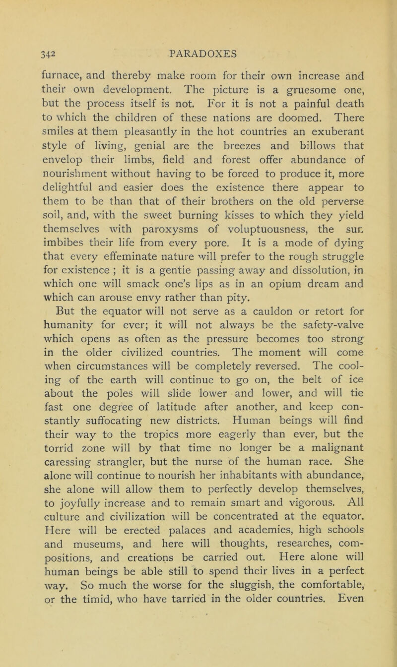 furnace, and thereby make room for their own increase and their own development. The picture is a gruesome one, but the process itself is not. For it is not a painful death to which the children of these nations are doomed. There smiles at them pleasantly in the hot countries an exuberant style of living, genial are the breezes and billows that envelop their limbs, field and forest offer abundance of nourishment without having to be forced to produce it, more delightful and easier does the existence there appear to them to be than that of their brothers on the old perverse soil, and, with the sweet burning kisses to which they yield themselves with paroxysms of voluptuousness, the suu imbibes their life from every pore. It is a mode of dying that every effeminate nature will prefer to the rough struggle for existence ; it is a gentie passing away and dissolution, in which one will smack one’s lips as in an opium dream and which can arouse envy rather than pity. But the equator will not serve as a cauldon or retort for humanity for ever; it will not always be the safety-valve which opens as often as the pressure becomes too strong in the older civilized countries. The moment will come when circumstances will be completely reversed. The cool- ing of the earth will continue to go on, the beit of ice about the poles will slide lower and lower, and will tie fast one degree of latitude after another, and keep con- stantly suffocating new districts. Human beings will find their way to the tropics more eagerly than ever, but the torrid zone will by that time no longer be a malignant caressing strangler, but the nurse of the human race. She alone will continue to nourish her inhabitants with abundance, she alone will allow them to perfectly develop themselves, to joyfully increase and to remain smart and vigorous. All culture and civilization will be concentrated at the equator. Here will be erected palaces and academies, high schools and museums, and here will thoughts, researches, com- positions, and creations be carried out. Here alone will human beings be able still to spend their lives in a perfect way. So much the worse for the sluggish, the comfortable, or the timid, who have tarried in the older countries. Even