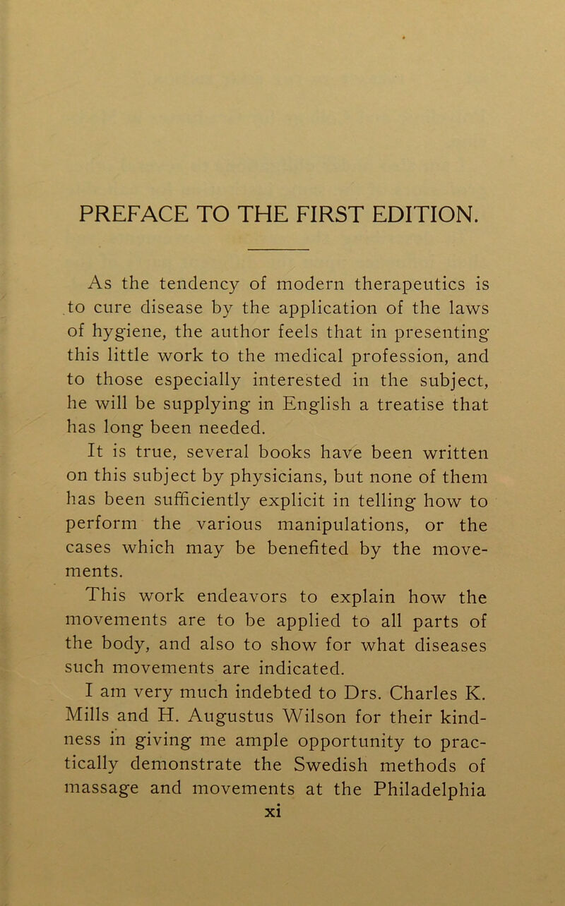 As the tendency of modern therapeutics is to cure disease by the application of the laws of hygiene, the author feels that in presenting this little work to the medical profession, and to those especially interested in the subject, he will be supplying in English a treatise that has long been needed. It is true, several books have been written on this subject by physicians, but none of them lias been sufficiently explicit in telling how to perform the various manipulations, or the cases which may be benefited by the move- ments. This work endeavors to explain how the movements are to be applied to all parts of the body, and also to show for what diseases such movements are indicated. I am very much indebted to Drs. Charles K. Mills and H. Augustus Wilson for their kind- ness in giving me ample opportunity to prac- tically demonstrate the Swedish methods of massage and movements at the Philadelphia