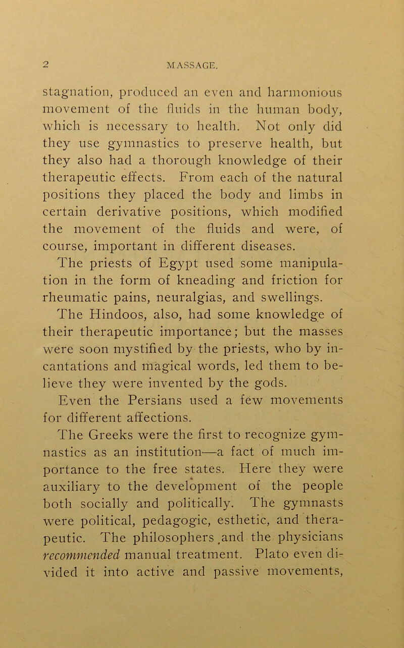 stagnation, produced an even and harmonious movement of the fluids in the human body, which is necessary to health. Not only did they use gymnastics to preserve health, but they also had a thorough knowledge of their therapeutic effects. From each of the natural positions they placed the body and limbs in certain derivative positions, which modified the movement of the fluids and were, of course, important in different diseases. The priests of Egypt used some manipula- tion in the form of kneading and friction for rheumatic pains, neuralgias, and swellings. The Hindoos, also, had some knowledge of their therapeutic importance; but the masses were soon mystified by the priests, who by in- cantations and magical words, led them to be- lieve they were invented by the gods. Even the Persians used a few movements for different affections. The Greeks were the first to recognize gym- nastics as an institution—a fact of much im- portance to the free states. Here they were auxiliary to the development of the people both socially and politically. The gymnasts were political, pedagogic, esthetic, and thera- peutic. The philosophers .and the physicians recommended manual treatment. Plato even di- vided it into active and passive movements,