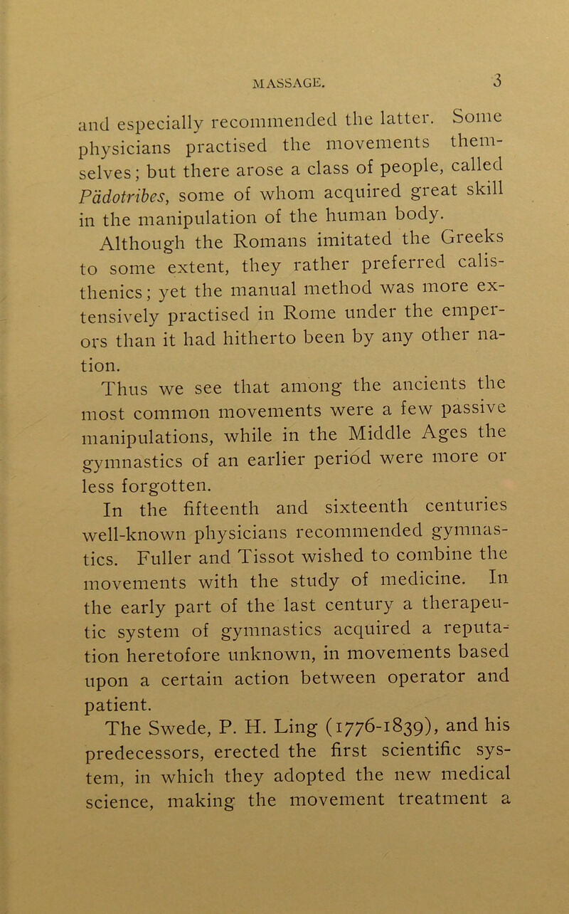 and especially recommended the latter. Some physicians practised the movements them- selves; but there arose a class of people, called Pddotribes, some of whom acquired great skill in the manipulation of the human body. Although the Romans imitated the Greeks to some extent, they rather prefened calis- thenics ; yet the manual method was more ex- tensively practised in Rome under the emper- ors than it had hitherto been by any other na- tion. Thus we see that among the ancients the most common movements were a few passive manipulations, while in the Middle Ages the gymnastics of an earlier period were more or less forgotten. In the fifteenth and sixteenth centuries well-known physicians recommended gymnas- tics. Fuller and Tissot wished to combine the movements with the study of medicine. In the early part of the last century a therapeu- tic system of gymnastics acquired a reputa- tion heretofore unknown, in movements based upon a certain action between operator and patient. The Swede, P. H. Ling (1776-1839), and his predecessors, erected the first scientific sys- tem, in which they adopted the new medical science, making the movement treatment a
