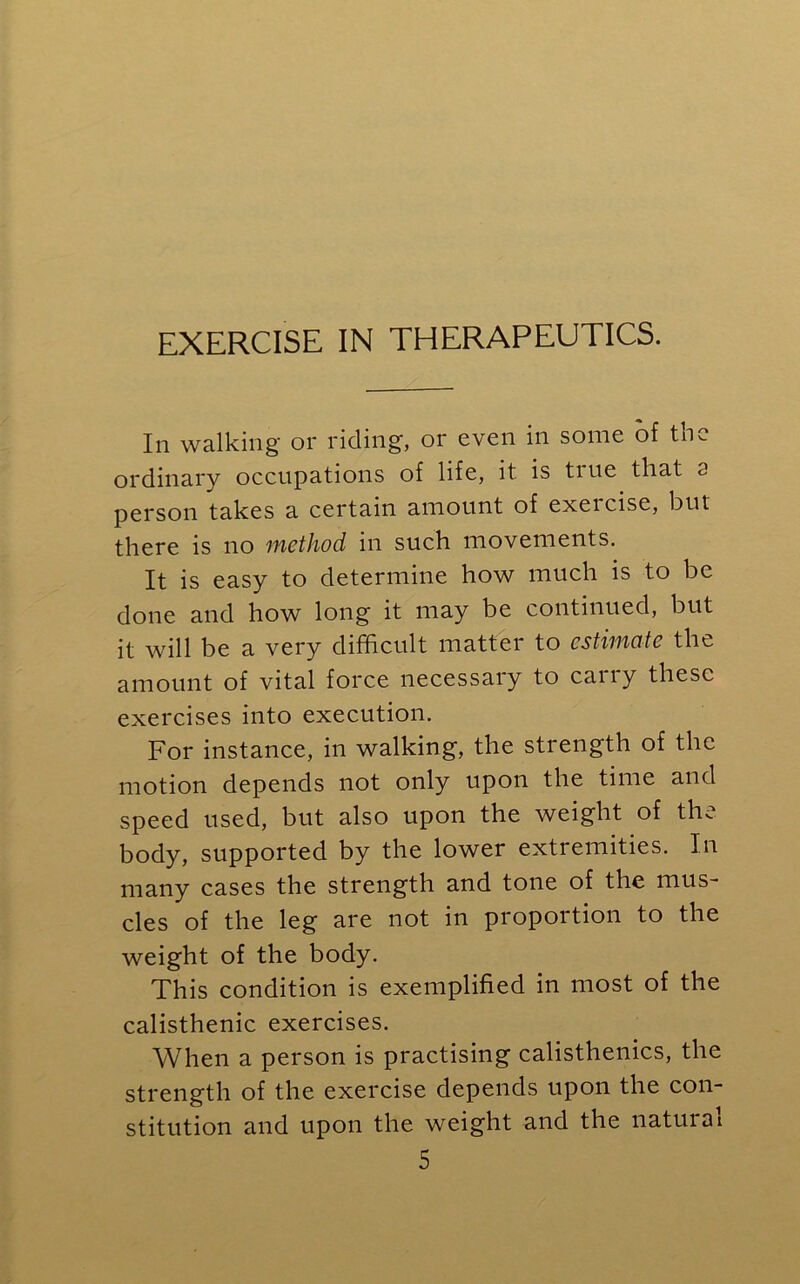 EXERCISE IN THERAPEUTICS. In walking or riding, or even in some of the ordinary occupations of life, it is tiue that a person takes a certain amount of exeicise, but there is no method in such movements. It is easy to determine how much is to be done and how long it may be continued, but it will be a very difficult matter to estimate the amount of vital force necessary to carry these exercises into execution. For instance, in walking, the strength of the motion depends not only upon the time and speed used, but also upon the weight of the body, supported by the lower extremities. In many cases the strength and tone of the mus- cles of the leg are not in proportion to the weight of the body. This condition is exemplified in most of the calisthenic exercises. When a person is practising calisthenics, the strength of the exercise depends upon the con- stitution and upon the weight and the natural