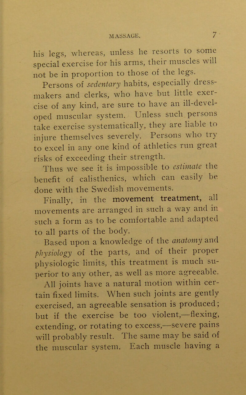 his legs, whereas, unless he resorts to some special exercise for his arms, theii muscles will not be in proportion to those of the legs. Persons of sedentary habits, especially dress- makers and clerks, who have but little exei- cise of any kind, are sure to have an ill-devel- oped muscular system. Unless such persons take exercise systematically, they are liable to injure themselves severely. Persons who try to excel in any one kind of athletics run great risks of exceeding their strength. Thus we see it is impossible to estimate the benefit of calisthenics, which can easily be done with the Swedish movements. Finally, in the movement treatment, all movements are arranged in such a way and in such a form as to be comfortable and adapted to all parts of the body. Based upon a knowledge of the anatomy and physiology of the parts, and of theii pioper physiologic limits, this treatment is much su- perior to any other, as well as more agreeable. All joints have a natural motion within cer- tain fixed limits. When such joints are gently exercised, an agreeable sensation is produced; but if the exercise be too violent,—flexing, extending, or rotating to excess,—severe pains will probably result. The same may be said of the muscular system. Each muscle having a
