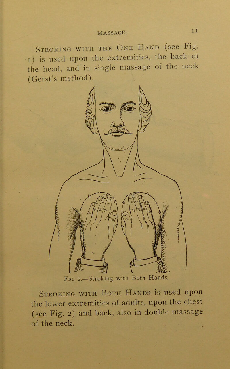 Stroking with the One Hand (see Fig. i) is used upon the extremities, the back of the head, and in single massage of the neck (Gerst’s method). Stroking witi-i Both Hands is used upon the lower extremities of adults, upon the chest (see Fig. 2) and back, also in double massage of the neck.
