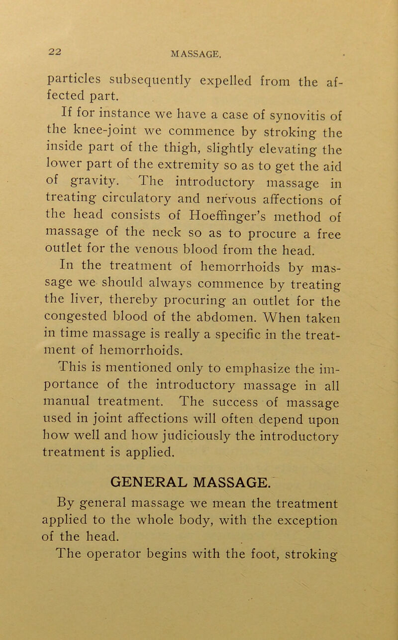 particles subsequently expelled from the af- fected part. If for instance we have a case of synovitis of the knee-joint we commence by stroking the inside part of the thigh, slightly elevating the lower part of the extremity so as to get the aid of gravity. The introductory massage in treating circulatory and nervous affections of the head consists of Hoefffnger’s method of massage of the neck so as to procure a free outlet for the venous blood from the head. In the treatment of hemorrhoids by mas- sage we should always commence by treating the liver, thereby procuring an outlet for the congested blood of the abdomen. When taken in time massage is really a specific in the treat- ment of hemorrhoids. This is mentioned only to emphasize the im- portance of the introductory massage in all manual treatment. The success of massage used in joint affections will often depend upon how well and how judiciously the introductory treatment is applied. GENERAL MASSAGE. By general massage we mean the treatment applied to the whole body, with the exception of the head. The operator begins with the foot, stroking