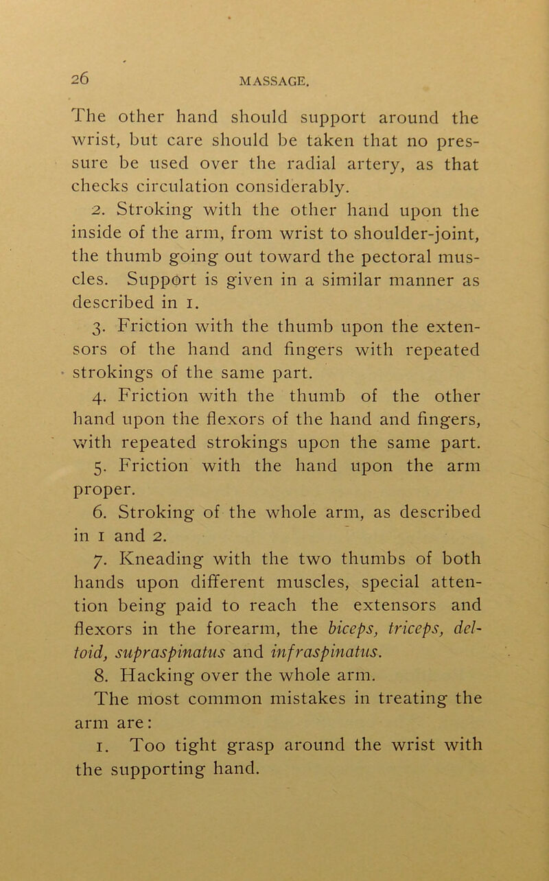 The other hand should support around the wrist, but care should be taken that no pres- sure be used over the radial artery, as that checks circulation considerably. 2. Stroking with the other hand upon the inside of the arm, from wrist to shoulder-joint, the thumb going out toward the pectoral mus- cles. Support is given in a similar manner as described in i. 3. Friction with the thumb upon the exten- sors of the hand and fingers with repeated ■ strokings of the same part. 4. Friction with the thumb of the other hand upon the flexors of the hand and fingers, with repeated strokings upon the same part. 5. Friction with the hand upon the arm proper. 6. Stroking of the whole arm, as described in 1 and 2. 7. Kneading with the two thumbs of both hands upon different muscles, special atten- tion being paid to reach the extensors and flexors in the forearm, the biceps, triceps, del- toid, supraspinatus and infraspinatus. 8. Hacking over the whole arm. The most common mistakes in treating the arm are: 1. Too tight grasp around the wrist with the supporting hand.
